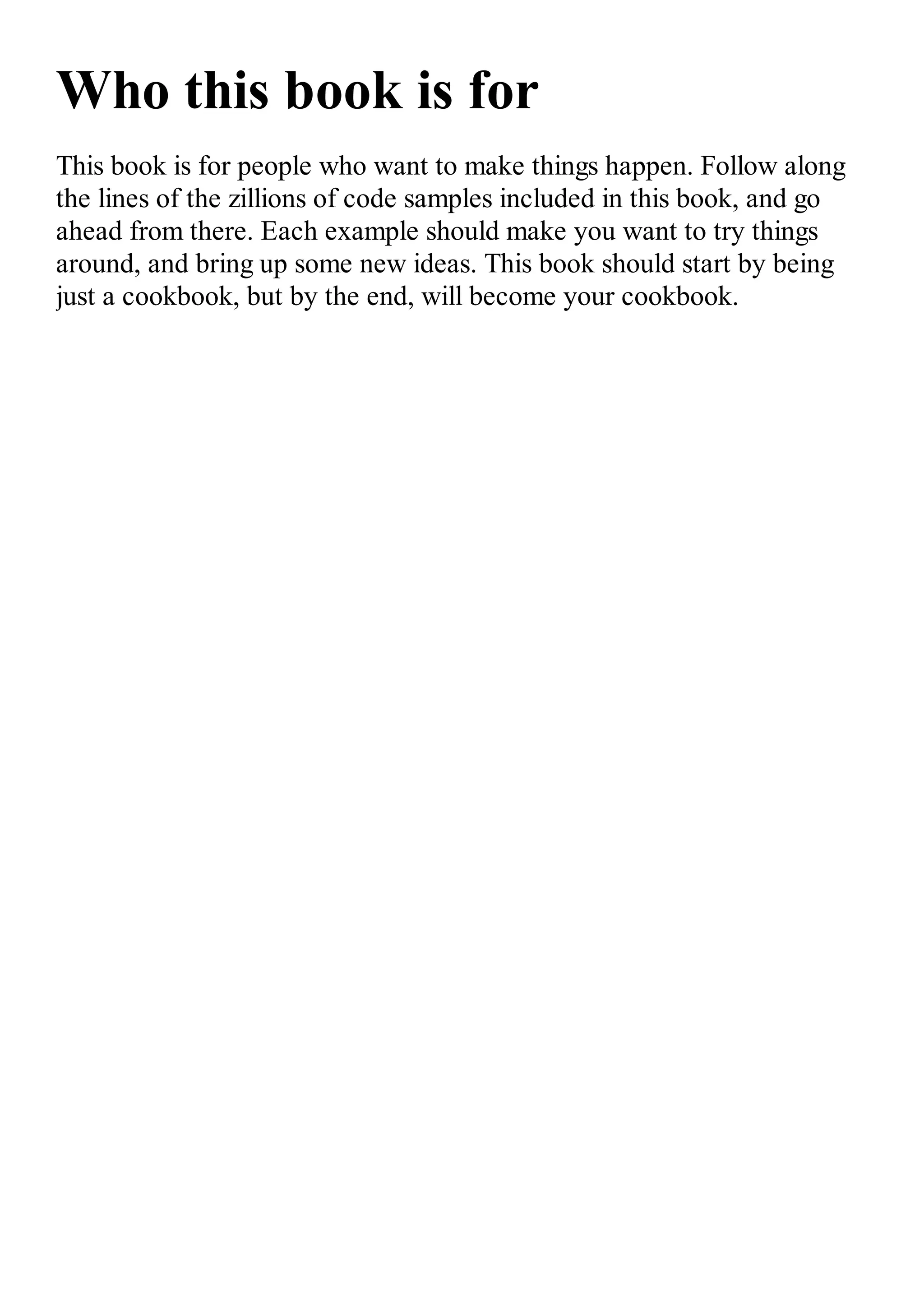 Who this book is for This book is for people who want to make things happen. Follow along the lines of the zillions of code samples included in this book, and go ahead from there. Each example should make you want to try things around, and bring up some new ideas. This book should start by being just a cookbook, but by the end, will become your cookbook. 