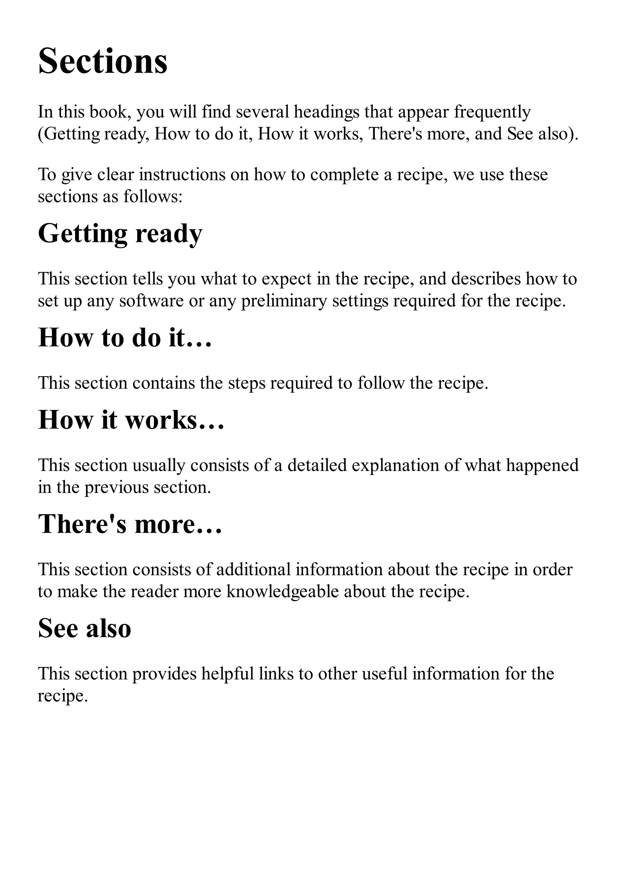 Sections In this book, you will find several headings that appear frequently (Getting ready, How to do it, How it works, There's more, and See also). To give clear instructions on how to complete a recipe, we use these sections as follows: Getting ready This section tells you what to expect in the recipe, and describes how to set up any software or any preliminary settings required for the recipe. How to do it… This section contains the steps required to follow the recipe. How it works… This section usually consists of a detailed explanation of what happened in the previous section. There's more… This section consists of additional information about the recipe in order to make the reader more knowledgeable about the recipe. See also This section provides helpful links to other useful information for the recipe. 