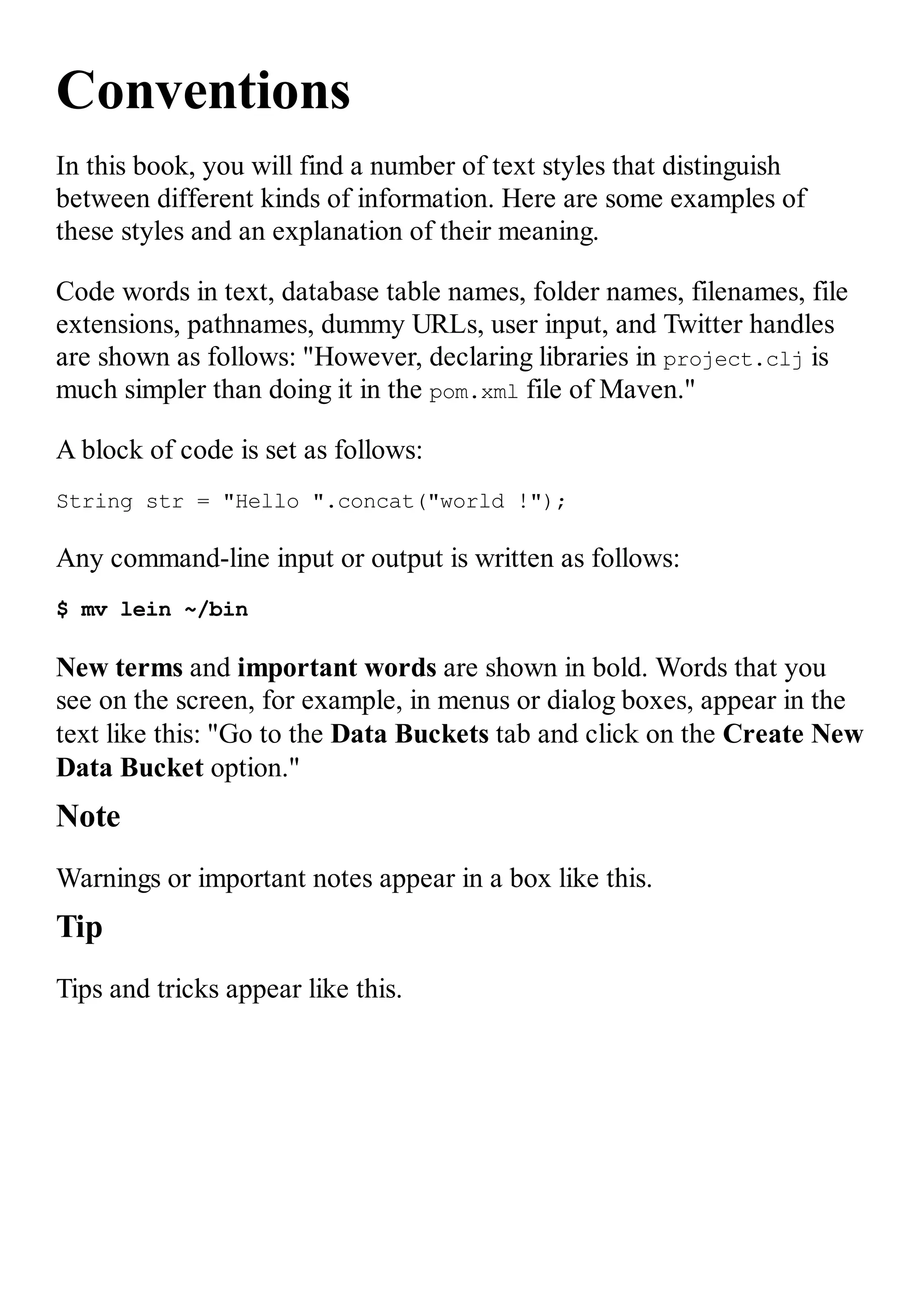 Conventions In this book, you will find a number of text styles that distinguish between different kinds of information. Here are some examples of these styles and an explanation of their meaning. Code words in text, database table names, folder names, filenames, file extensions, pathnames, dummy URLs, user input, and Twitter handles are shown as follows: "However, declaring libraries in project.clj is much simpler than doing it in the pom.xml file of Maven." A block of code is set as follows: String str = "Hello ".concat("world !"); Any command-line input or output is written as follows: $ mv lein ~/bin New terms and important words are shown in bold. Words that you see on the screen, for example, in menus or dialog boxes, appear in the text like this: "Go to the Data Buckets tab and click on the Create New Data Bucket option." Note Warnings or important notes appear in a box like this. Tip Tips and tricks appear like this. 