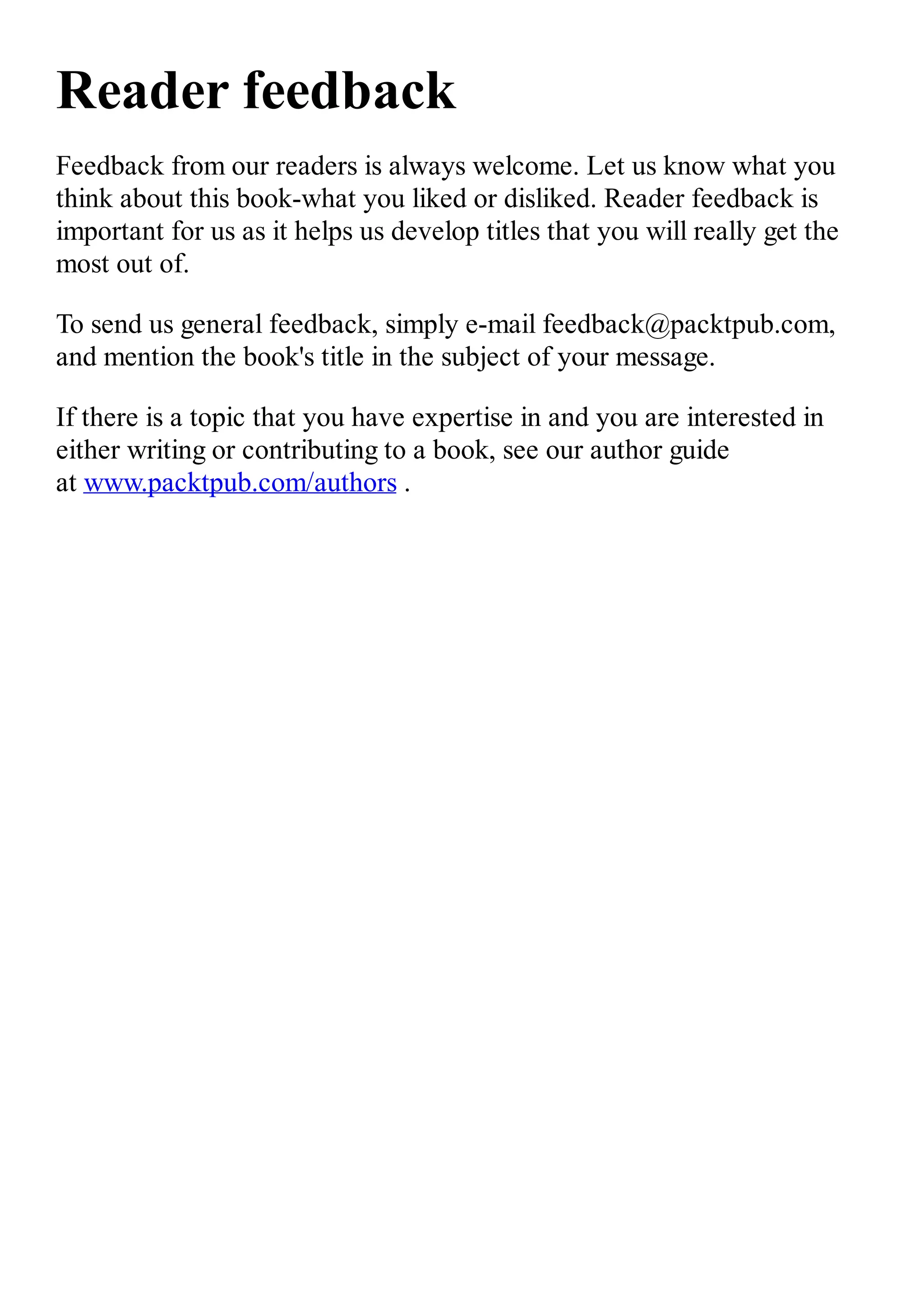 Reader feedback Feedback from our readers is always welcome. Let us know what you think about this book-what you liked or disliked. Reader feedback is important for us as it helps us develop titles that you will really get the most out of. To send us general feedback, simply e-mail feedback@packtpub.com, and mention the book's title in the subject of your message. If there is a topic that you have expertise in and you are interested in either writing or contributing to a book, see our author guide at www.packtpub.com/authors . 
