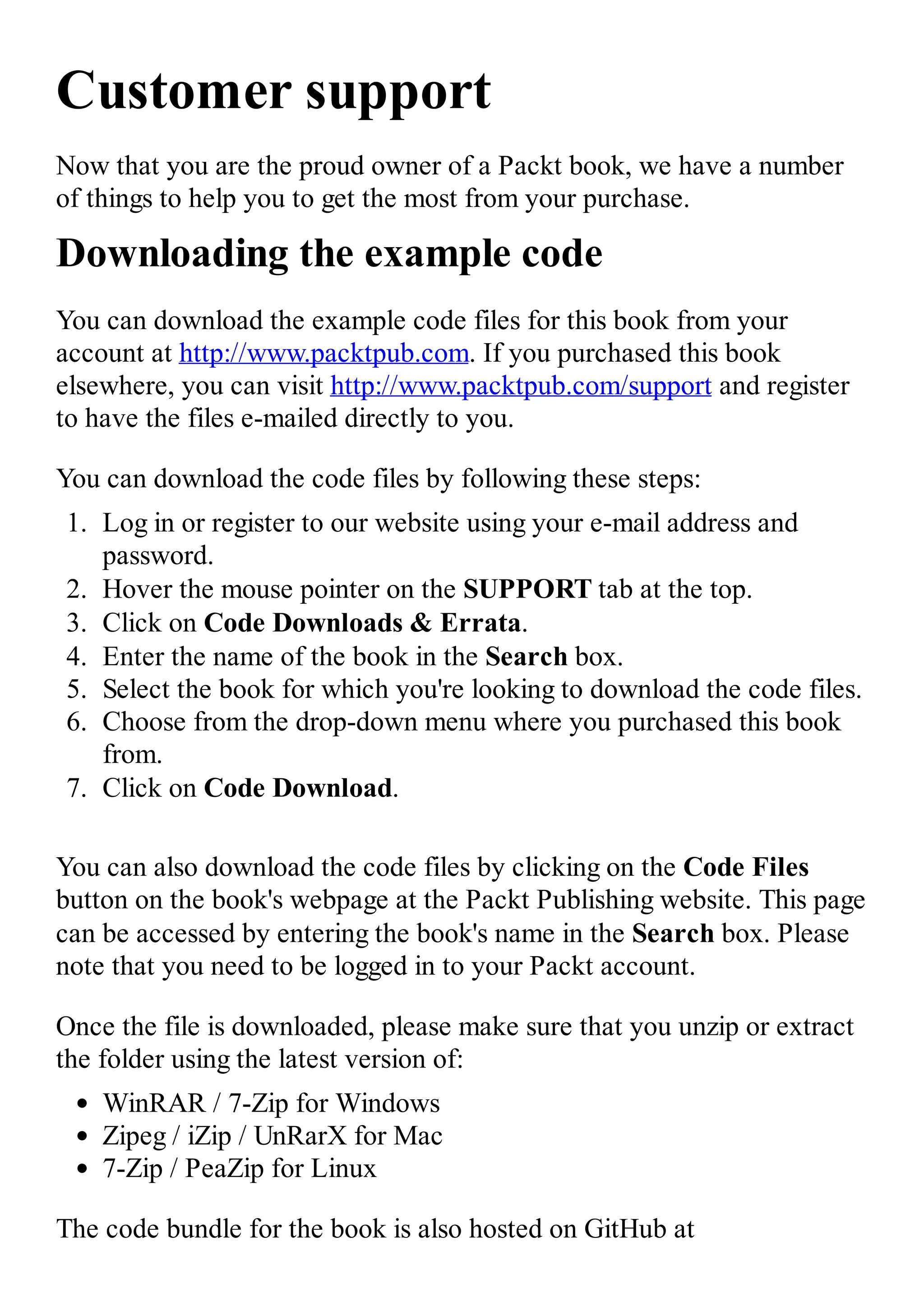 Customer support Now that you are the proud owner of a Packt book, we have a number of things to help you to get the most from your purchase. Downloading the example code You can download the example code files for this book from your account at http://www.packtpub.com. If you purchased this book elsewhere, you can visit http://www.packtpub.com/support and register to have the files e-mailed directly to you. You can download the code files by following these steps: 1. Log in or register to our website using your e-mail address and password. 2. Hover the mouse pointer on the SUPPORT tab at the top. 3. Click on Code Downloads & Errata. 4. Enter the name of the book in the Search box. 5. Select the book for which you're looking to download the code files. 6. Choose from the drop-down menu where you purchased this book from. 7. Click on Code Download. You can also download the code files by clicking on the Code Files button on the book's webpage at the Packt Publishing website. This page can be accessed by entering the book's name in the Search box. Please note that you need to be logged in to your Packt account. Once the file is downloaded, please make sure that you unzip or extract the folder using the latest version of: WinRAR / 7-Zip for Windows Zipeg / iZip / UnRarX for Mac 7-Zip / PeaZip for Linux The code bundle for the book is also hosted on GitHub at 