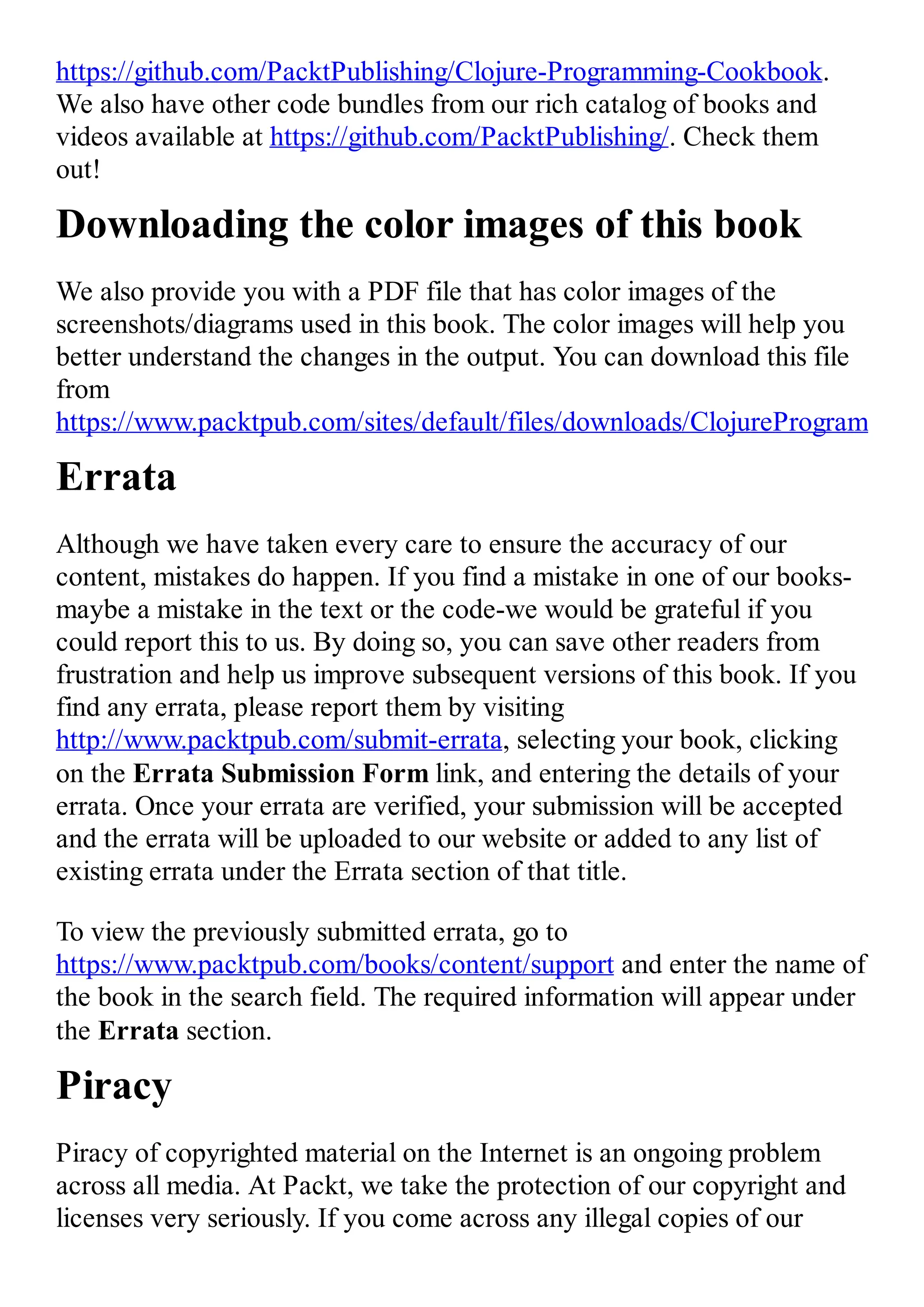 https://github.com/PacktPublishing/Clojure-Programming-Cookbook. We also have other code bundles from our rich catalog of books and videos available at https://github.com/PacktPublishing/. Check them out! Downloading the color images of this book We also provide you with a PDF file that has color images of the screenshots/diagrams used in this book. The color images will help you better understand the changes in the output. You can download this file from https://www.packtpub.com/sites/default/files/downloads/ClojureProgrammingC Errata Although we have taken every care to ensure the accuracy of our content, mistakes do happen. If you find a mistake in one of our books- maybe a mistake in the text or the code-we would be grateful if you could report this to us. By doing so, you can save other readers from frustration and help us improve subsequent versions of this book. If you find any errata, please report them by visiting http://www.packtpub.com/submit-errata, selecting your book, clicking on the Errata Submission Form link, and entering the details of your errata. Once your errata are verified, your submission will be accepted and the errata will be uploaded to our website or added to any list of existing errata under the Errata section of that title. To view the previously submitted errata, go to https://www.packtpub.com/books/content/support and enter the name of the book in the search field. The required information will appear under the Errata section. Piracy Piracy of copyrighted material on the Internet is an ongoing problem across all media. At Packt, we take the protection of our copyright and licenses very seriously. If you come across any illegal copies of our 