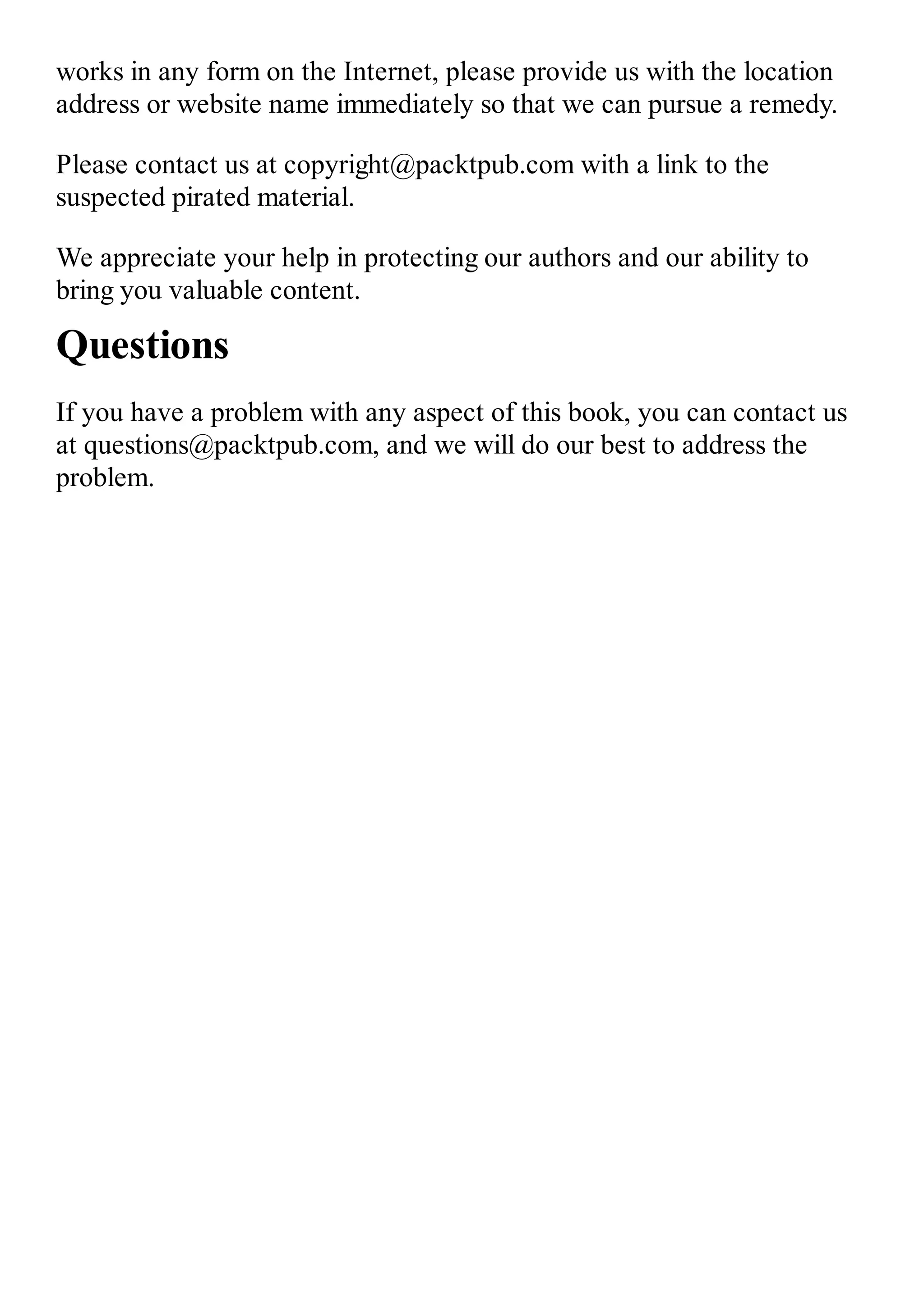 works in any form on the Internet, please provide us with the location address or website name immediately so that we can pursue a remedy. Please contact us at copyright@packtpub.com with a link to the suspected pirated material. We appreciate your help in protecting our authors and our ability to bring you valuable content. Questions If you have a problem with any aspect of this book, you can contact us at questions@packtpub.com, and we will do our best to address the problem. 