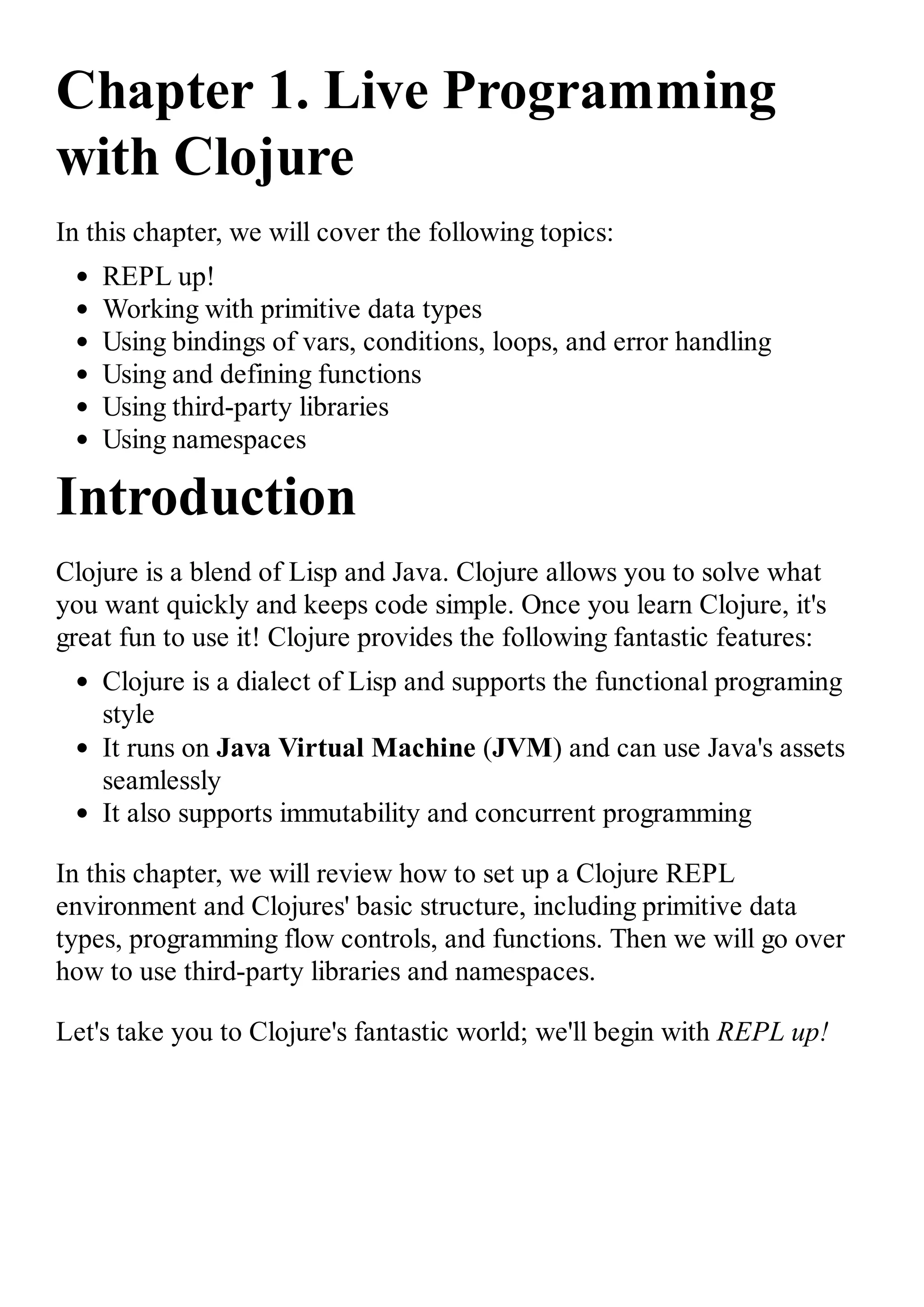 Chapter 1. Live Programming with Clojure In this chapter, we will cover the following topics: REPL up! Working with primitive data types Using bindings of vars, conditions, loops, and error handling Using and defining functions Using third-party libraries Using namespaces Introduction Clojure is a blend of Lisp and Java. Clojure allows you to solve what you want quickly and keeps code simple. Once you learn Clojure, it's great fun to use it! Clojure provides the following fantastic features: Clojure is a dialect of Lisp and supports the functional programing style It runs on Java Virtual Machine (JVM) and can use Java's assets seamlessly It also supports immutability and concurrent programming In this chapter, we will review how to set up a Clojure REPL environment and Clojures' basic structure, including primitive data types, programming flow controls, and functions. Then we will go over how to use third-party libraries and namespaces. Let's take you to Clojure's fantastic world; we'll begin with REPL up! 