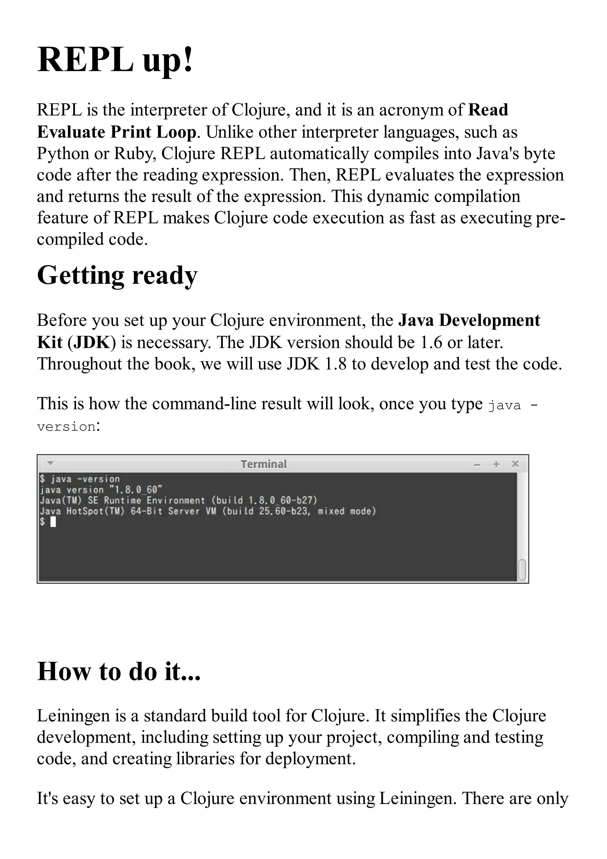 REPL up! REPL is the interpreter of Clojure, and it is an acronym of Read Evaluate Print Loop. Unlike other interpreter languages, such as Python or Ruby, Clojure REPL automatically compiles into Java's byte code after the reading expression. Then, REPL evaluates the expression and returns the result of the expression. This dynamic compilation feature of REPL makes Clojure code execution as fast as executing pre- compiled code. Getting ready Before you set up your Clojure environment, the Java Development Kit (JDK) is necessary. The JDK version should be 1.6 or later. Throughout the book, we will use JDK 1.8 to develop and test the code. This is how the command-line result will look, once you type java - version: How to do it... Leiningen is a standard build tool for Clojure. It simplifies the Clojure development, including setting up your project, compiling and testing code, and creating libraries for deployment. It's easy to set up a Clojure environment using Leiningen. There are only 