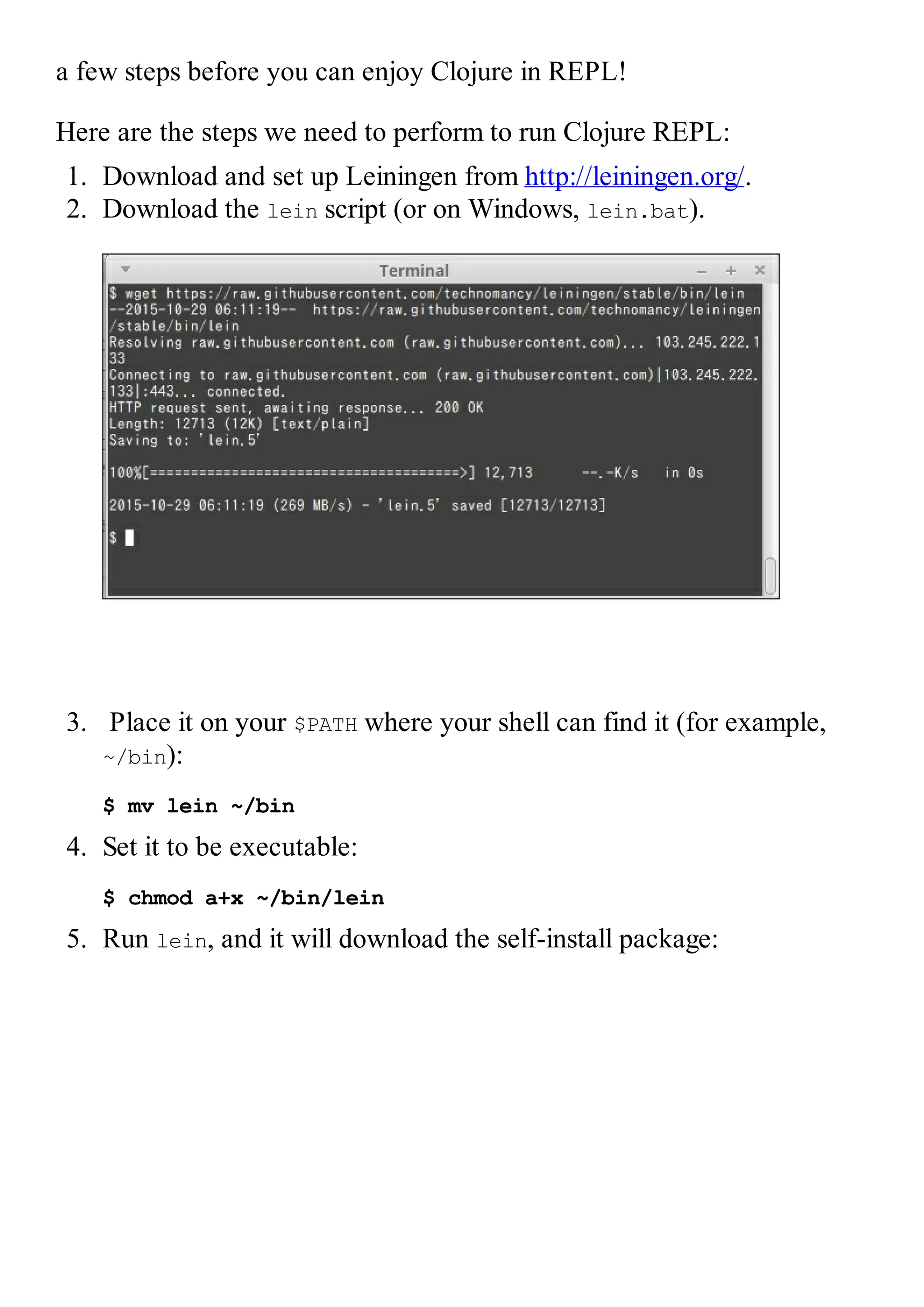 a few steps before you can enjoy Clojure in REPL! Here are the steps we need to perform to run Clojure REPL: 1. Download and set up Leiningen from http://leiningen.org/. 2. Download the lein script (or on Windows, lein.bat). 3. Place it on your $PATH where your shell can find it (for example, ~/bin): $ mv lein ~/bin 4. Set it to be executable: $ chmod a+x ~/bin/lein 5. Run lein, and it will download the self-install package: 