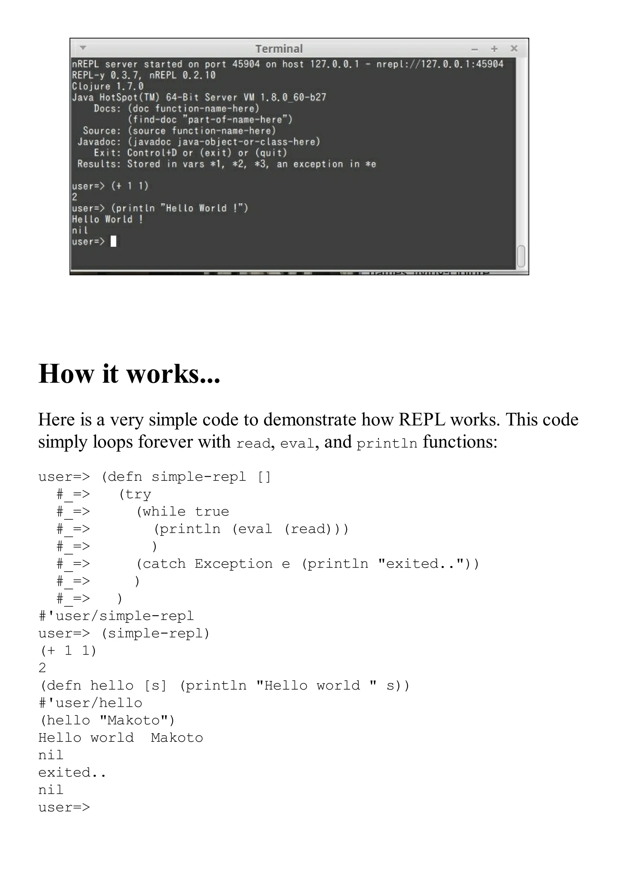 How it works... Here is a very simple code to demonstrate how REPL works. This code simply loops forever with read, eval, and println functions: user=> (defn simple-repl [] #_=> (try #_=> (while true #_=> (println (eval (read))) #_=> ) #_=> (catch Exception e (println "exited..")) #_=> ) #_=> ) #'user/simple-repl user=> (simple-repl) (+ 1 1) 2 (defn hello [s] (println "Hello world " s)) #'user/hello (hello "Makoto") Hello world Makoto nil exited.. nil user=> 