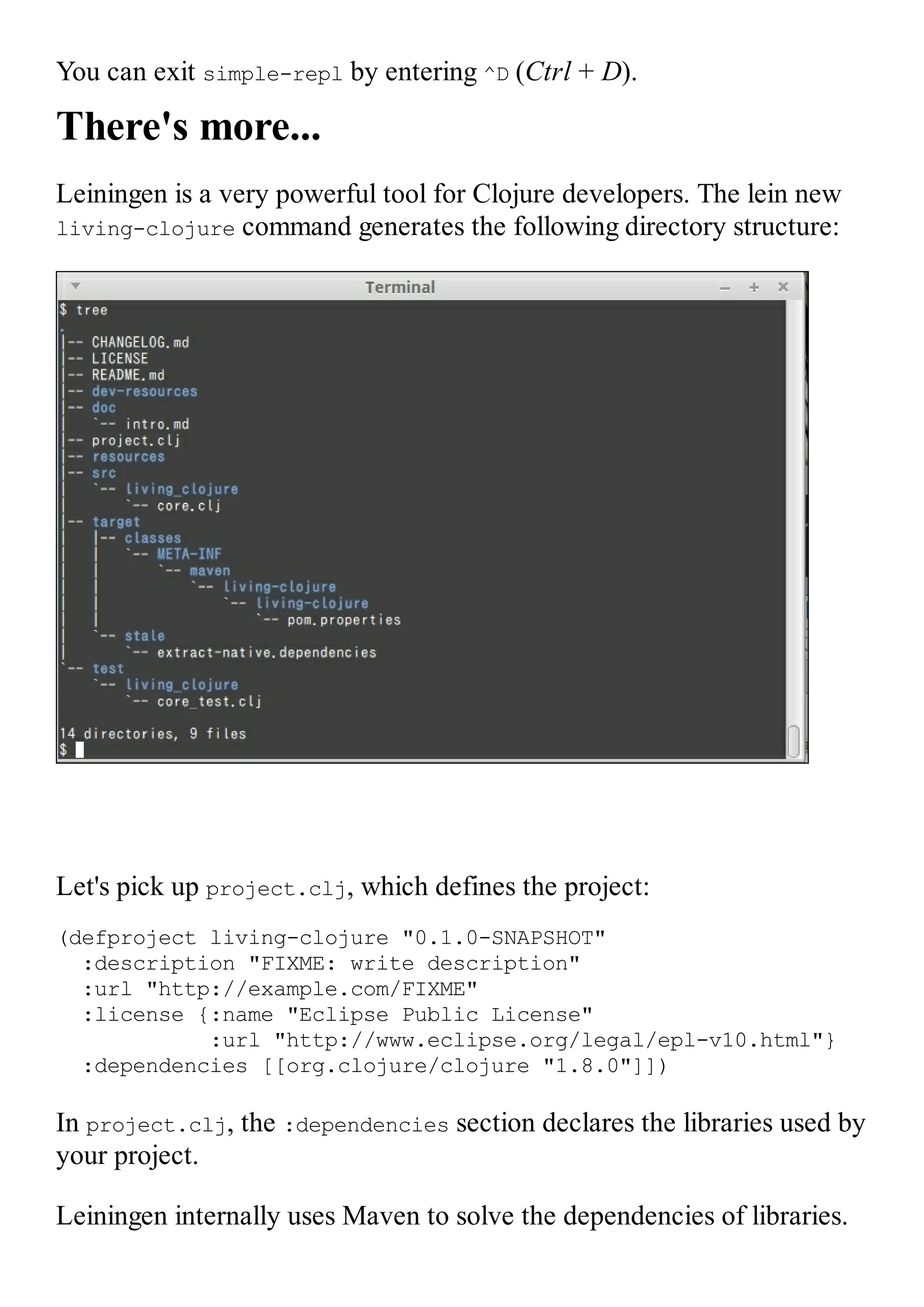 You can exit simple-repl by entering ^D (Ctrl + D). There's more... Leiningen is a very powerful tool for Clojure developers. The lein new living-clojure command generates the following directory structure: Let's pick up project.clj, which defines the project: (defproject living-clojure "0.1.0-SNAPSHOT" :description "FIXME: write description" :url "http://example.com/FIXME" :license {:name "Eclipse Public License" :url "http://www.eclipse.org/legal/epl-v10.html"} :dependencies [[org.clojure/clojure "1.8.0"]]) In project.clj, the :dependencies section declares the libraries used by your project. Leiningen internally uses Maven to solve the dependencies of libraries. 