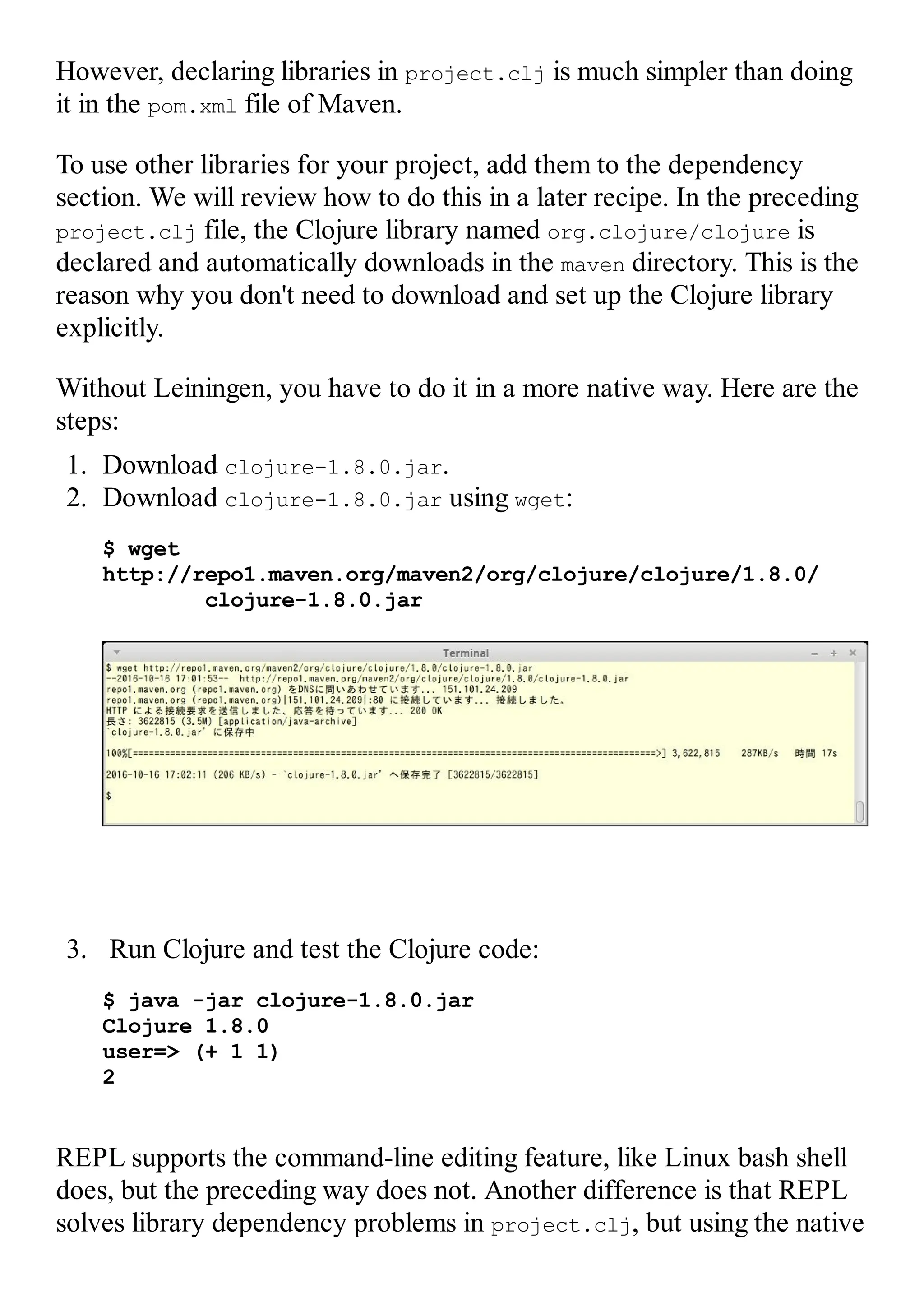 However, declaring libraries in project.clj is much simpler than doing it in the pom.xml file of Maven. To use other libraries for your project, add them to the dependency section. We will review how to do this in a later recipe. In the preceding project.clj file, the Clojure library named org.clojure/clojure is declared and automatically downloads in the maven directory. This is the reason why you don't need to download and set up the Clojure library explicitly. Without Leiningen, you have to do it in a more native way. Here are the steps: 1. Download clojure-1.8.0.jar. 2. Download clojure-1.8.0.jar using wget: $ wget http://repo1.maven.org/maven2/org/clojure/clojure/1.8.0/ clojure-1.8.0.jar 3. Run Clojure and test the Clojure code: $ java -jar clojure-1.8.0.jar Clojure 1.8.0 user=> (+ 1 1) 2 REPL supports the command-line editing feature, like Linux bash shell does, but the preceding way does not. Another difference is that REPL solves library dependency problems in project.clj, but using the native 