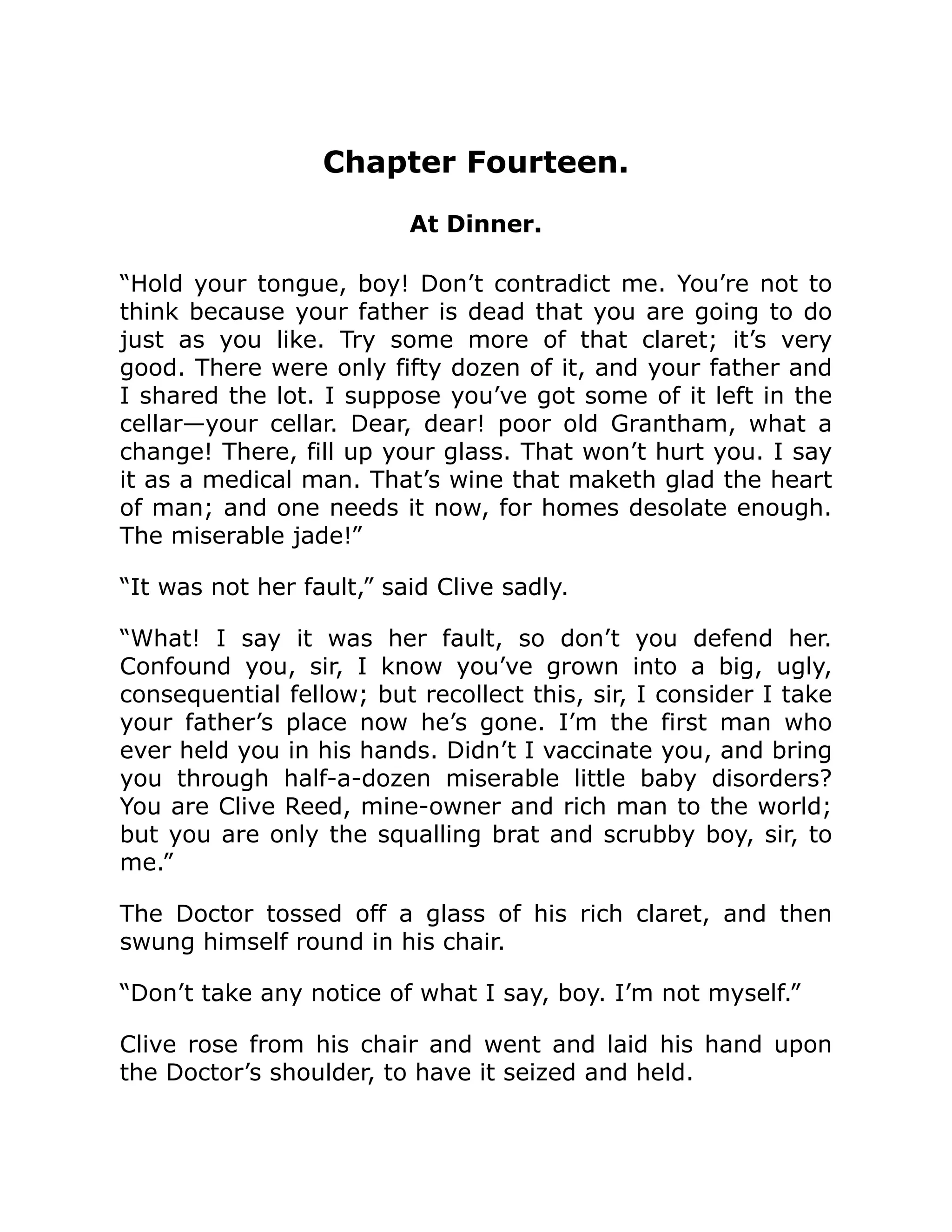 Chapter Fourteen. At Dinner. “Hold your tongue, boy! Don’t contradict me. You’re not to think because your father is dead that you are going to do just as you like. Try some more of that claret; it’s very good. There were only fifty dozen of it, and your father and I shared the lot. I suppose you’ve got some of it left in the cellar—your cellar. Dear, dear! poor old Grantham, what a change! There, fill up your glass. That won’t hurt you. I say it as a medical man. That’s wine that maketh glad the heart of man; and one needs it now, for homes desolate enough. The miserable jade!” “It was not her fault,” said Clive sadly. “What! I say it was her fault, so don’t you defend her. Confound you, sir, I know you’ve grown into a big, ugly, consequential fellow; but recollect this, sir, I consider I take your father’s place now he’s gone. I’m the first man who ever held you in his hands. Didn’t I vaccinate you, and bring you through half-a-dozen miserable little baby disorders? You are Clive Reed, mine-owner and rich man to the world; but you are only the squalling brat and scrubby boy, sir, to me.” The Doctor tossed off a glass of his rich claret, and then swung himself round in his chair. “Don’t take any notice of what I say, boy. I’m not myself.” Clive rose from his chair and went and laid his hand upon the Doctor’s shoulder, to have it seized and held. 