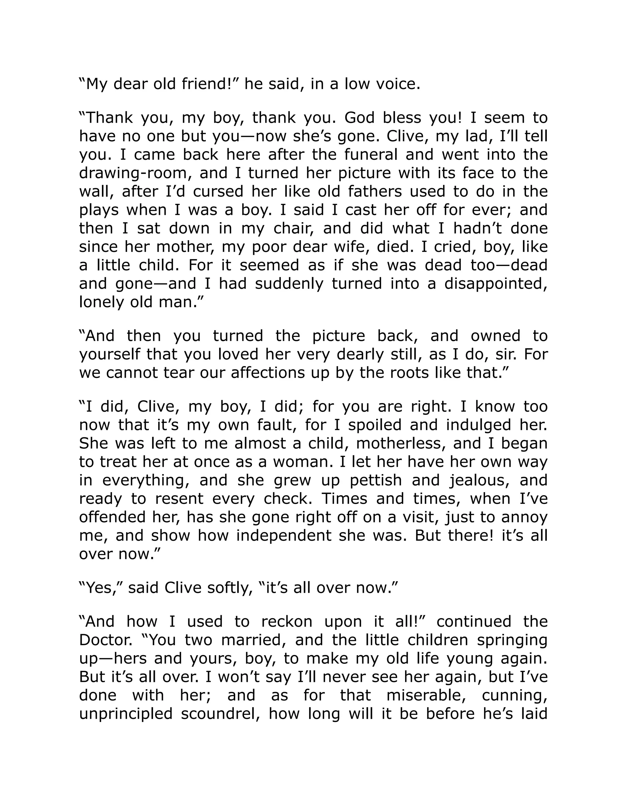 “My dear old friend!” he said, in a low voice. “Thank you, my boy, thank you. God bless you! I seem to have no one but you—now she’s gone. Clive, my lad, I’ll tell you. I came back here after the funeral and went into the drawing-room, and I turned her picture with its face to the wall, after I’d cursed her like old fathers used to do in the plays when I was a boy. I said I cast her off for ever; and then I sat down in my chair, and did what I hadn’t done since her mother, my poor dear wife, died. I cried, boy, like a little child. For it seemed as if she was dead too—dead and gone—and I had suddenly turned into a disappointed, lonely old man.” “And then you turned the picture back, and owned to yourself that you loved her very dearly still, as I do, sir. For we cannot tear our affections up by the roots like that.” “I did, Clive, my boy, I did; for you are right. I know too now that it’s my own fault, for I spoiled and indulged her. She was left to me almost a child, motherless, and I began to treat her at once as a woman. I let her have her own way in everything, and she grew up pettish and jealous, and ready to resent every check. Times and times, when I’ve offended her, has she gone right off on a visit, just to annoy me, and show how independent she was. But there! it’s all over now.” “Yes,” said Clive softly, “it’s all over now.” “And how I used to reckon upon it all!” continued the Doctor. “You two married, and the little children springing up—hers and yours, boy, to make my old life young again. But it’s all over. I won’t say I’ll never see her again, but I’ve done with her; and as for that miserable, cunning, unprincipled scoundrel, how long will it be before he’s laid 