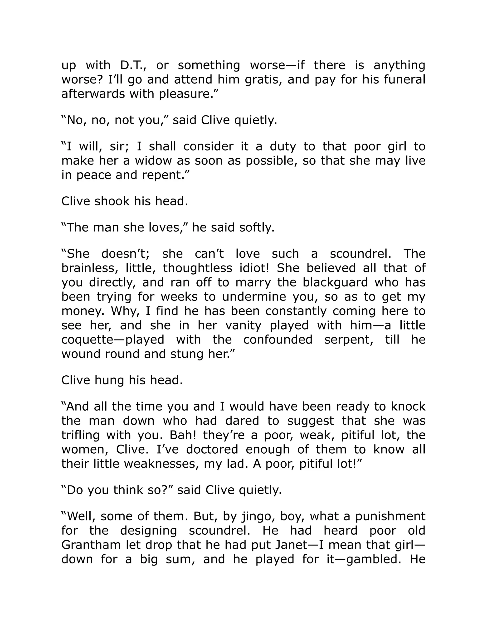 up with D.T., or something worse—if there is anything worse? I’ll go and attend him gratis, and pay for his funeral afterwards with pleasure.” “No, no, not you,” said Clive quietly. “I will, sir; I shall consider it a duty to that poor girl to make her a widow as soon as possible, so that she may live in peace and repent.” Clive shook his head. “The man she loves,” he said softly. “She doesn’t; she can’t love such a scoundrel. The brainless, little, thoughtless idiot! She believed all that of you directly, and ran off to marry the blackguard who has been trying for weeks to undermine you, so as to get my money. Why, I find he has been constantly coming here to see her, and she in her vanity played with him—a little coquette—played with the confounded serpent, till he wound round and stung her.” Clive hung his head. “And all the time you and I would have been ready to knock the man down who had dared to suggest that she was trifling with you. Bah! they’re a poor, weak, pitiful lot, the women, Clive. I’ve doctored enough of them to know all their little weaknesses, my lad. A poor, pitiful lot!” “Do you think so?” said Clive quietly. “Well, some of them. But, by jingo, boy, what a punishment for the designing scoundrel. He had heard poor old Grantham let drop that he had put Janet—I mean that girl— down for a big sum, and he played for it—gambled. He 