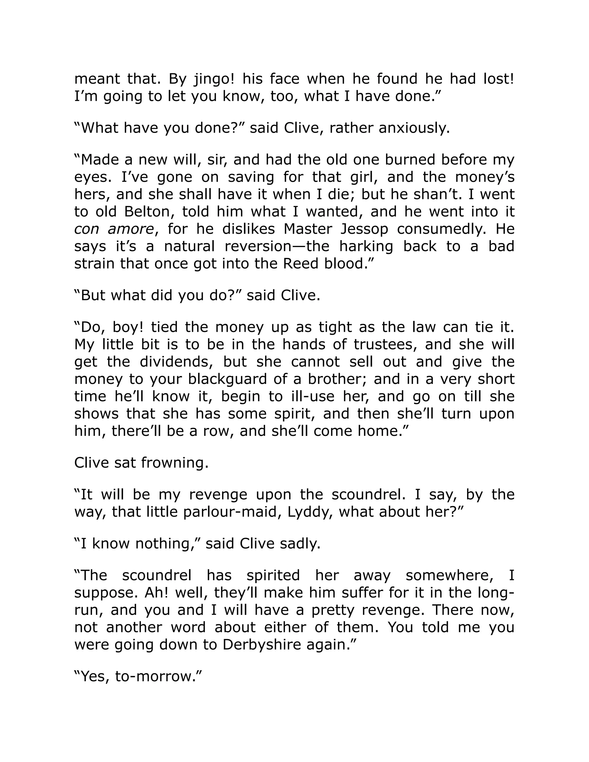 meant that. By jingo! his face when he found he had lost! I’m going to let you know, too, what I have done.” “What have you done?” said Clive, rather anxiously. “Made a new will, sir, and had the old one burned before my eyes. I’ve gone on saving for that girl, and the money’s hers, and she shall have it when I die; but he shan’t. I went to old Belton, told him what I wanted, and he went into it con amore, for he dislikes Master Jessop consumedly. He says it’s a natural reversion—the harking back to a bad strain that once got into the Reed blood.” “But what did you do?” said Clive. “Do, boy! tied the money up as tight as the law can tie it. My little bit is to be in the hands of trustees, and she will get the dividends, but she cannot sell out and give the money to your blackguard of a brother; and in a very short time he’ll know it, begin to ill-use her, and go on till she shows that she has some spirit, and then she’ll turn upon him, there’ll be a row, and she’ll come home.” Clive sat frowning. “It will be my revenge upon the scoundrel. I say, by the way, that little parlour-maid, Lyddy, what about her?” “I know nothing,” said Clive sadly. “The scoundrel has spirited her away somewhere, I suppose. Ah! well, they’ll make him suffer for it in the long- run, and you and I will have a pretty revenge. There now, not another word about either of them. You told me you were going down to Derbyshire again.” “Yes, to-morrow.” 