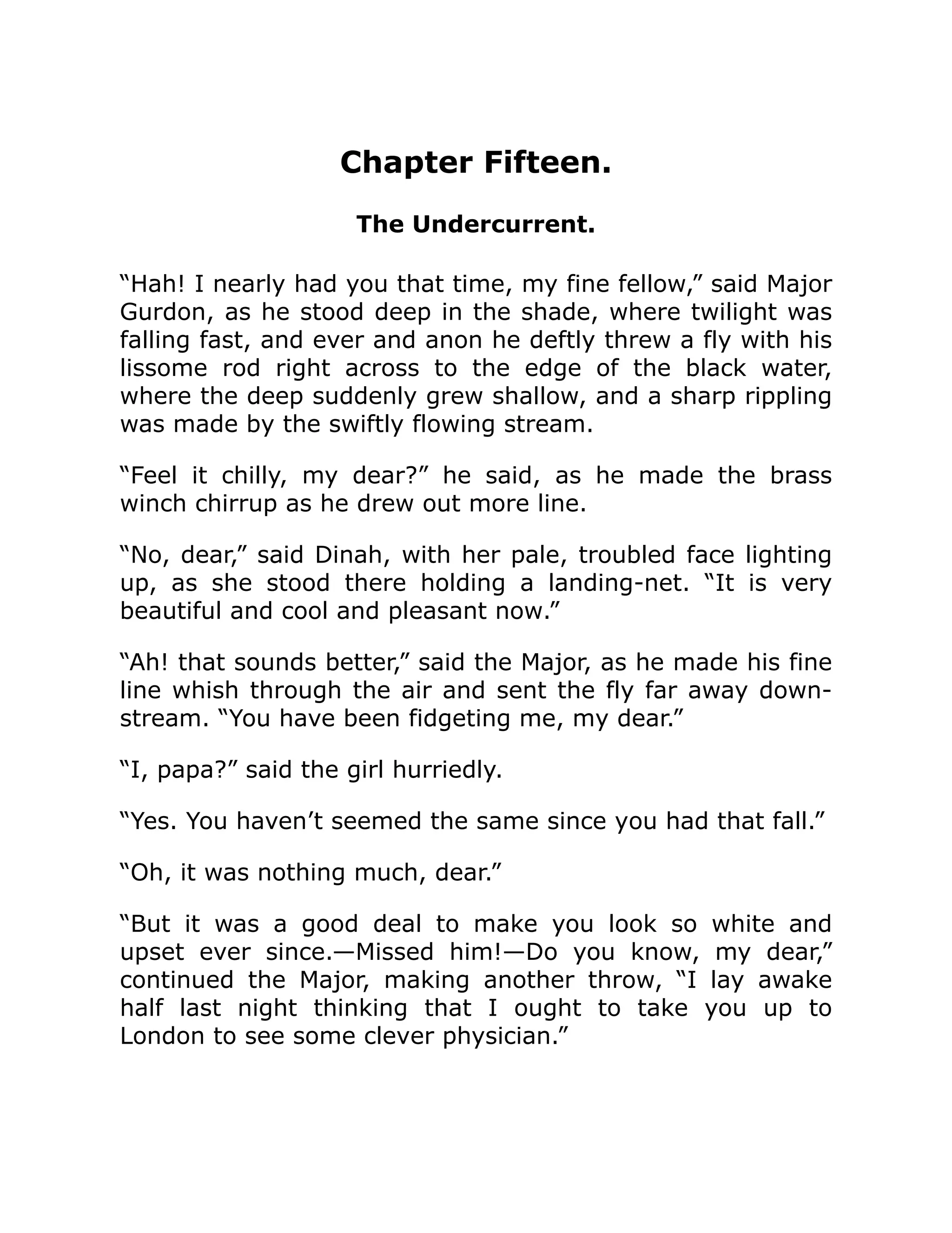 Chapter Fifteen. The Undercurrent. “Hah! I nearly had you that time, my fine fellow,” said Major Gurdon, as he stood deep in the shade, where twilight was falling fast, and ever and anon he deftly threw a fly with his lissome rod right across to the edge of the black water, where the deep suddenly grew shallow, and a sharp rippling was made by the swiftly flowing stream. “Feel it chilly, my dear?” he said, as he made the brass winch chirrup as he drew out more line. “No, dear,” said Dinah, with her pale, troubled face lighting up, as she stood there holding a landing-net. “It is very beautiful and cool and pleasant now.” “Ah! that sounds better,” said the Major, as he made his fine line whish through the air and sent the fly far away down- stream. “You have been fidgeting me, my dear.” “I, papa?” said the girl hurriedly. “Yes. You haven’t seemed the same since you had that fall.” “Oh, it was nothing much, dear.” “But it was a good deal to make you look so white and upset ever since.—Missed him!—Do you know, my dear,” continued the Major, making another throw, “I lay awake half last night thinking that I ought to take you up to London to see some clever physician.” 