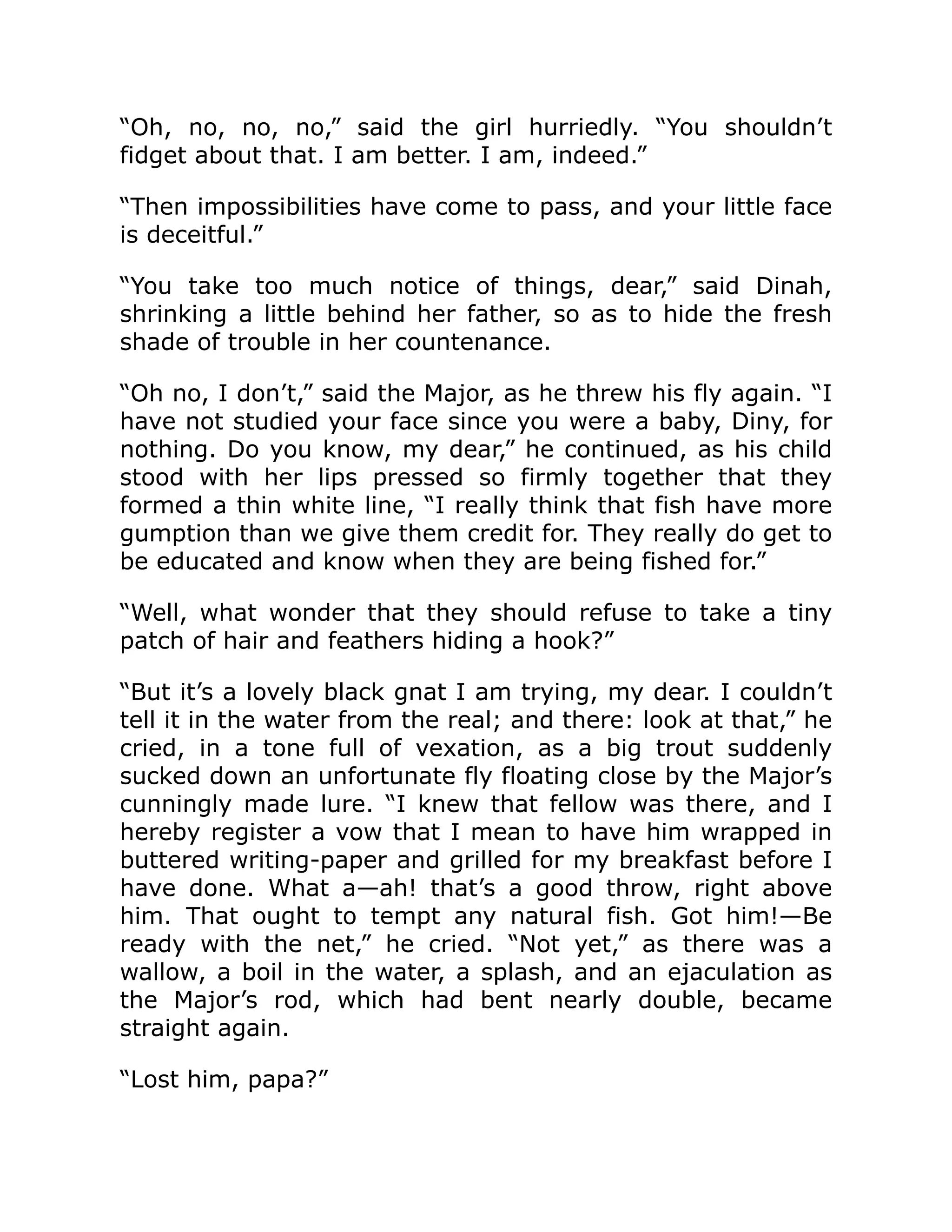“Oh, no, no, no,” said the girl hurriedly. “You shouldn’t fidget about that. I am better. I am, indeed.” “Then impossibilities have come to pass, and your little face is deceitful.” “You take too much notice of things, dear,” said Dinah, shrinking a little behind her father, so as to hide the fresh shade of trouble in her countenance. “Oh no, I don’t,” said the Major, as he threw his fly again. “I have not studied your face since you were a baby, Diny, for nothing. Do you know, my dear,” he continued, as his child stood with her lips pressed so firmly together that they formed a thin white line, “I really think that fish have more gumption than we give them credit for. They really do get to be educated and know when they are being fished for.” “Well, what wonder that they should refuse to take a tiny patch of hair and feathers hiding a hook?” “But it’s a lovely black gnat I am trying, my dear. I couldn’t tell it in the water from the real; and there: look at that,” he cried, in a tone full of vexation, as a big trout suddenly sucked down an unfortunate fly floating close by the Major’s cunningly made lure. “I knew that fellow was there, and I hereby register a vow that I mean to have him wrapped in buttered writing-paper and grilled for my breakfast before I have done. What a—ah! that’s a good throw, right above him. That ought to tempt any natural fish. Got him!—Be ready with the net,” he cried. “Not yet,” as there was a wallow, a boil in the water, a splash, and an ejaculation as the Major’s rod, which had bent nearly double, became straight again. “Lost him, papa?” 