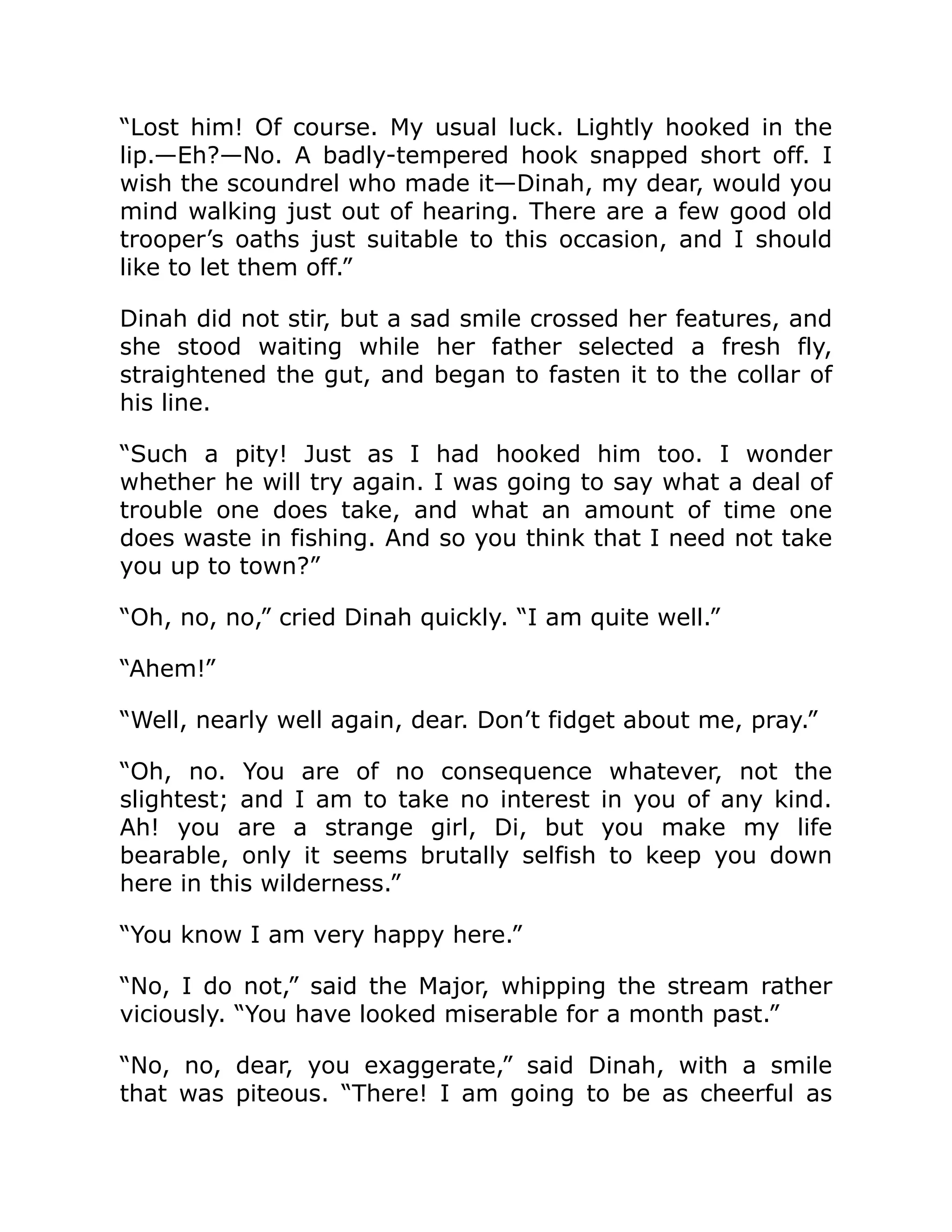 “Lost him! Of course. My usual luck. Lightly hooked in the lip.—Eh?—No. A badly-tempered hook snapped short off. I wish the scoundrel who made it—Dinah, my dear, would you mind walking just out of hearing. There are a few good old trooper’s oaths just suitable to this occasion, and I should like to let them off.” Dinah did not stir, but a sad smile crossed her features, and she stood waiting while her father selected a fresh fly, straightened the gut, and began to fasten it to the collar of his line. “Such a pity! Just as I had hooked him too. I wonder whether he will try again. I was going to say what a deal of trouble one does take, and what an amount of time one does waste in fishing. And so you think that I need not take you up to town?” “Oh, no, no,” cried Dinah quickly. “I am quite well.” “Ahem!” “Well, nearly well again, dear. Don’t fidget about me, pray.” “Oh, no. You are of no consequence whatever, not the slightest; and I am to take no interest in you of any kind. Ah! you are a strange girl, Di, but you make my life bearable, only it seems brutally selfish to keep you down here in this wilderness.” “You know I am very happy here.” “No, I do not,” said the Major, whipping the stream rather viciously. “You have looked miserable for a month past.” “No, no, dear, you exaggerate,” said Dinah, with a smile that was piteous. “There! I am going to be as cheerful as 