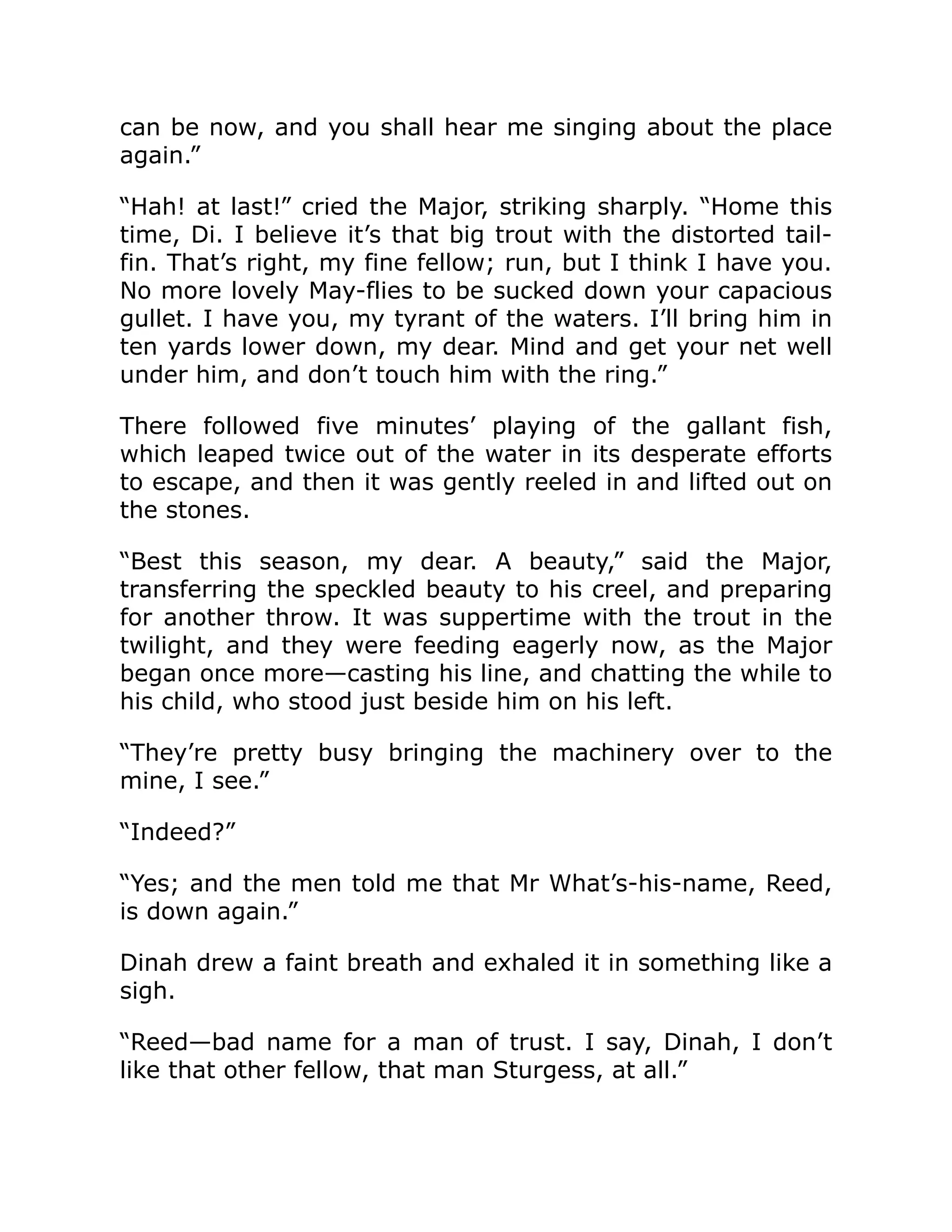 can be now, and you shall hear me singing about the place again.” “Hah! at last!” cried the Major, striking sharply. “Home this time, Di. I believe it’s that big trout with the distorted tail- fin. That’s right, my fine fellow; run, but I think I have you. No more lovely May-flies to be sucked down your capacious gullet. I have you, my tyrant of the waters. I’ll bring him in ten yards lower down, my dear. Mind and get your net well under him, and don’t touch him with the ring.” There followed five minutes’ playing of the gallant fish, which leaped twice out of the water in its desperate efforts to escape, and then it was gently reeled in and lifted out on the stones. “Best this season, my dear. A beauty,” said the Major, transferring the speckled beauty to his creel, and preparing for another throw. It was suppertime with the trout in the twilight, and they were feeding eagerly now, as the Major began once more—casting his line, and chatting the while to his child, who stood just beside him on his left. “They’re pretty busy bringing the machinery over to the mine, I see.” “Indeed?” “Yes; and the men told me that Mr What’s-his-name, Reed, is down again.” Dinah drew a faint breath and exhaled it in something like a sigh. “Reed—bad name for a man of trust. I say, Dinah, I don’t like that other fellow, that man Sturgess, at all.” 