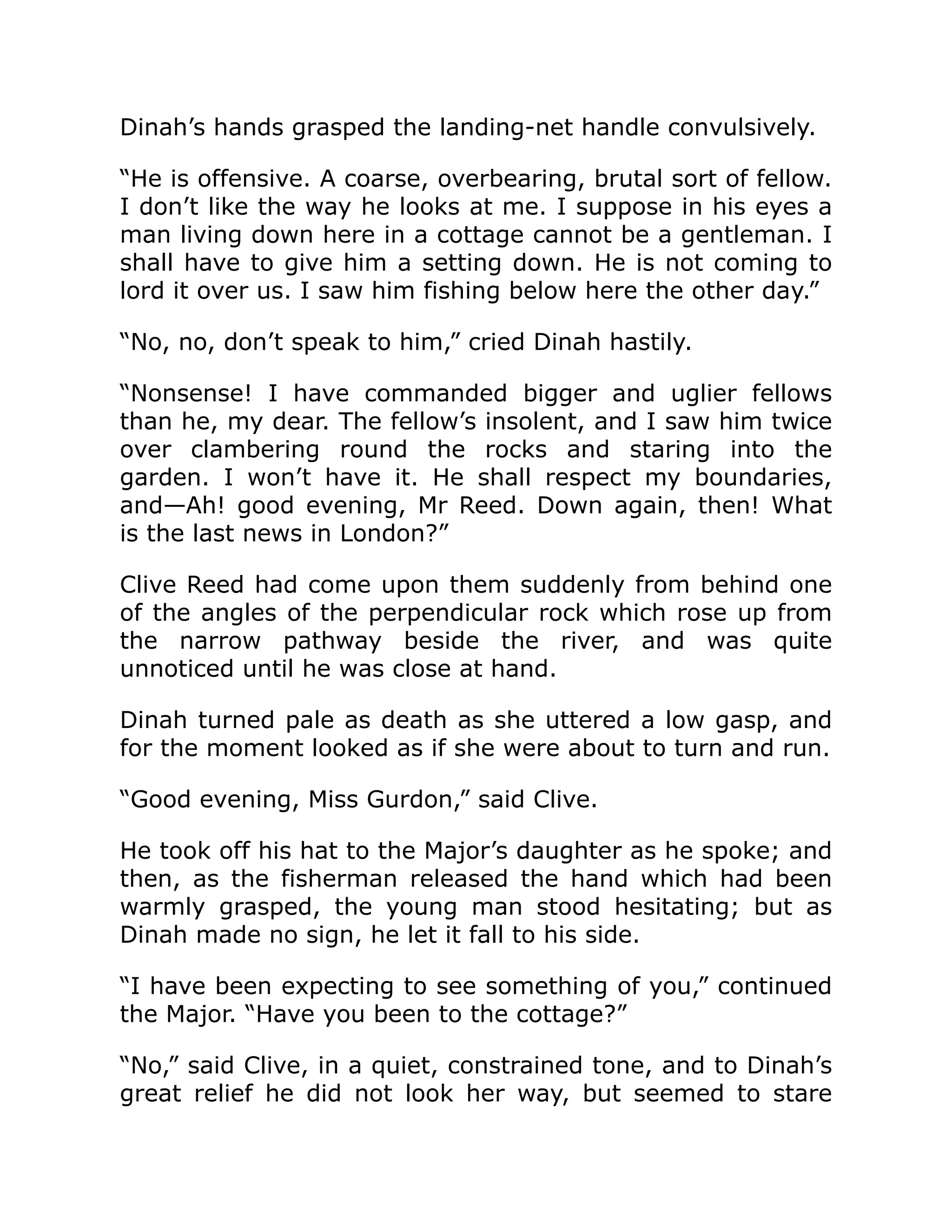 Dinah’s hands grasped the landing-net handle convulsively. “He is offensive. A coarse, overbearing, brutal sort of fellow. I don’t like the way he looks at me. I suppose in his eyes a man living down here in a cottage cannot be a gentleman. I shall have to give him a setting down. He is not coming to lord it over us. I saw him fishing below here the other day.” “No, no, don’t speak to him,” cried Dinah hastily. “Nonsense! I have commanded bigger and uglier fellows than he, my dear. The fellow’s insolent, and I saw him twice over clambering round the rocks and staring into the garden. I won’t have it. He shall respect my boundaries, and—Ah! good evening, Mr Reed. Down again, then! What is the last news in London?” Clive Reed had come upon them suddenly from behind one of the angles of the perpendicular rock which rose up from the narrow pathway beside the river, and was quite unnoticed until he was close at hand. Dinah turned pale as death as she uttered a low gasp, and for the moment looked as if she were about to turn and run. “Good evening, Miss Gurdon,” said Clive. He took off his hat to the Major’s daughter as he spoke; and then, as the fisherman released the hand which had been warmly grasped, the young man stood hesitating; but as Dinah made no sign, he let it fall to his side. “I have been expecting to see something of you,” continued the Major. “Have you been to the cottage?” “No,” said Clive, in a quiet, constrained tone, and to Dinah’s great relief he did not look her way, but seemed to stare 