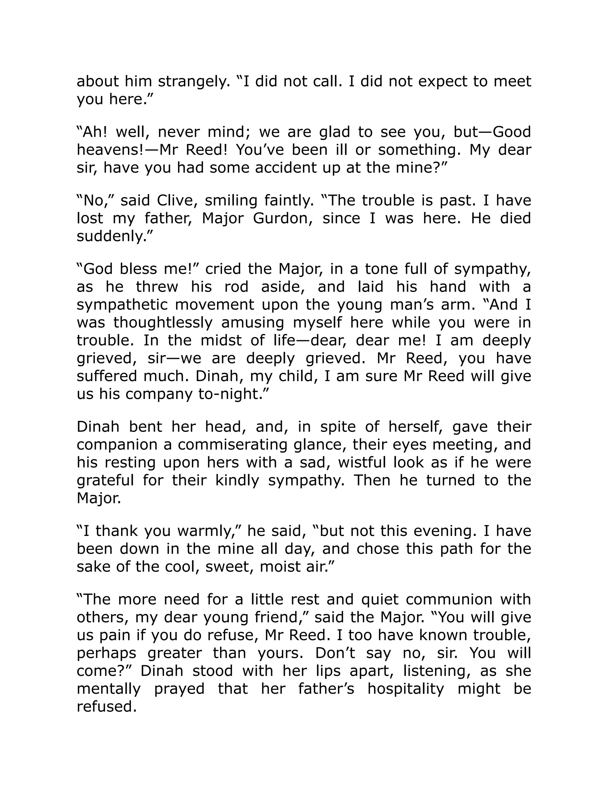 about him strangely. “I did not call. I did not expect to meet you here.” “Ah! well, never mind; we are glad to see you, but—Good heavens!—Mr Reed! You’ve been ill or something. My dear sir, have you had some accident up at the mine?” “No,” said Clive, smiling faintly. “The trouble is past. I have lost my father, Major Gurdon, since I was here. He died suddenly.” “God bless me!” cried the Major, in a tone full of sympathy, as he threw his rod aside, and laid his hand with a sympathetic movement upon the young man’s arm. “And I was thoughtlessly amusing myself here while you were in trouble. In the midst of life—dear, dear me! I am deeply grieved, sir—we are deeply grieved. Mr Reed, you have suffered much. Dinah, my child, I am sure Mr Reed will give us his company to-night.” Dinah bent her head, and, in spite of herself, gave their companion a commiserating glance, their eyes meeting, and his resting upon hers with a sad, wistful look as if he were grateful for their kindly sympathy. Then he turned to the Major. “I thank you warmly,” he said, “but not this evening. I have been down in the mine all day, and chose this path for the sake of the cool, sweet, moist air.” “The more need for a little rest and quiet communion with others, my dear young friend,” said the Major. “You will give us pain if you do refuse, Mr Reed. I too have known trouble, perhaps greater than yours. Don’t say no, sir. You will come?” Dinah stood with her lips apart, listening, as she mentally prayed that her father’s hospitality might be refused. 