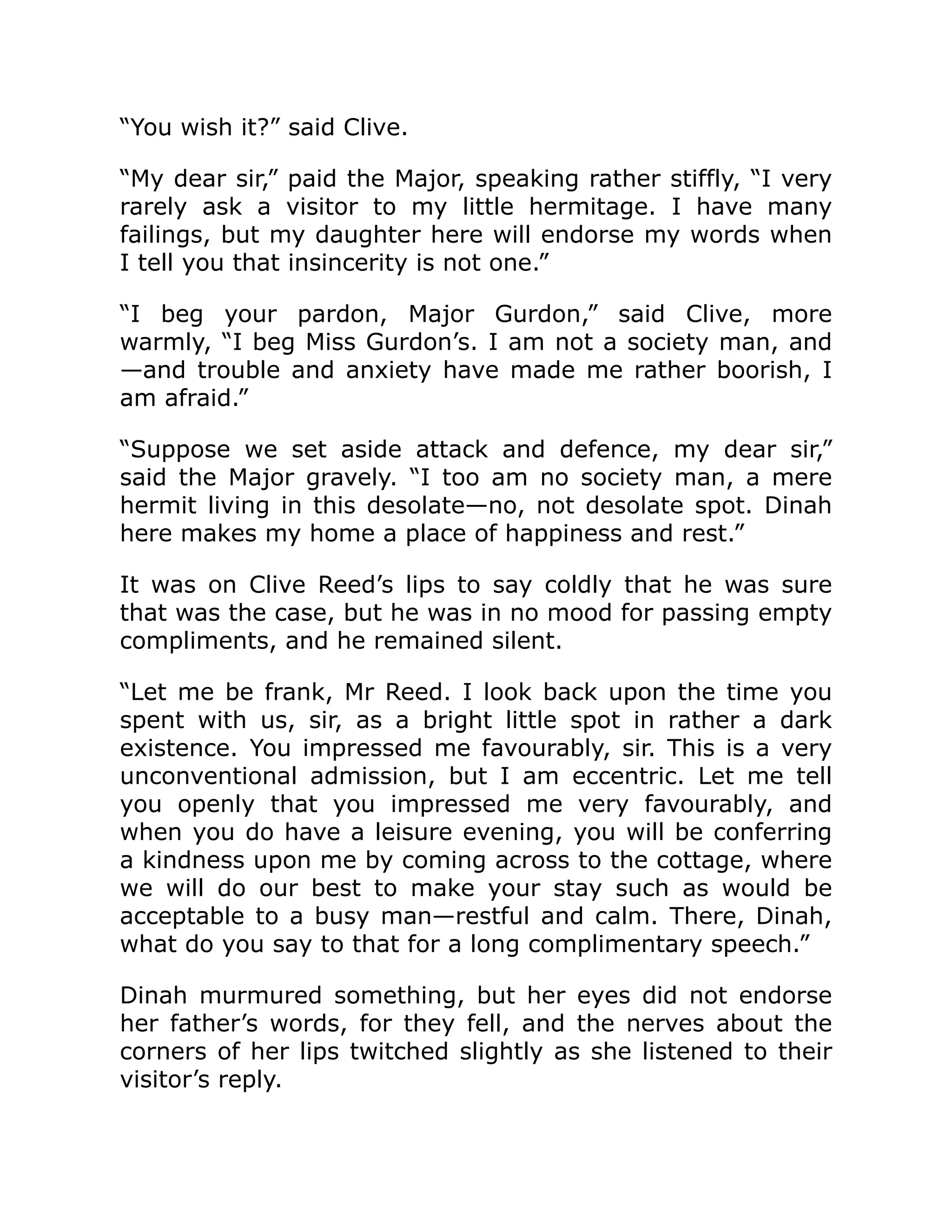 “You wish it?” said Clive. “My dear sir,” paid the Major, speaking rather stiffly, “I very rarely ask a visitor to my little hermitage. I have many failings, but my daughter here will endorse my words when I tell you that insincerity is not one.” “I beg your pardon, Major Gurdon,” said Clive, more warmly, “I beg Miss Gurdon’s. I am not a society man, and —and trouble and anxiety have made me rather boorish, I am afraid.” “Suppose we set aside attack and defence, my dear sir,” said the Major gravely. “I too am no society man, a mere hermit living in this desolate—no, not desolate spot. Dinah here makes my home a place of happiness and rest.” It was on Clive Reed’s lips to say coldly that he was sure that was the case, but he was in no mood for passing empty compliments, and he remained silent. “Let me be frank, Mr Reed. I look back upon the time you spent with us, sir, as a bright little spot in rather a dark existence. You impressed me favourably, sir. This is a very unconventional admission, but I am eccentric. Let me tell you openly that you impressed me very favourably, and when you do have a leisure evening, you will be conferring a kindness upon me by coming across to the cottage, where we will do our best to make your stay such as would be acceptable to a busy man—restful and calm. There, Dinah, what do you say to that for a long complimentary speech.” Dinah murmured something, but her eyes did not endorse her father’s words, for they fell, and the nerves about the corners of her lips twitched slightly as she listened to their visitor’s reply. 