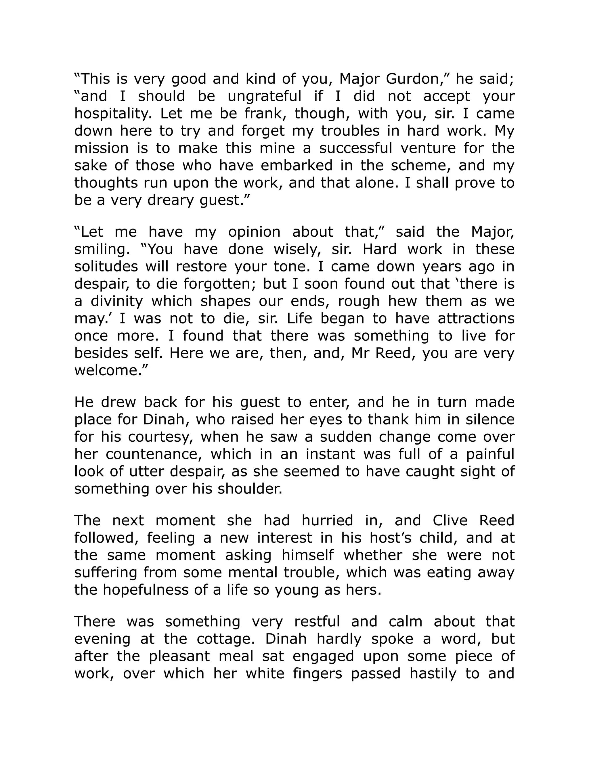 “This is very good and kind of you, Major Gurdon,” he said; “and I should be ungrateful if I did not accept your hospitality. Let me be frank, though, with you, sir. I came down here to try and forget my troubles in hard work. My mission is to make this mine a successful venture for the sake of those who have embarked in the scheme, and my thoughts run upon the work, and that alone. I shall prove to be a very dreary guest.” “Let me have my opinion about that,” said the Major, smiling. “You have done wisely, sir. Hard work in these solitudes will restore your tone. I came down years ago in despair, to die forgotten; but I soon found out that ‘there is a divinity which shapes our ends, rough hew them as we may.’ I was not to die, sir. Life began to have attractions once more. I found that there was something to live for besides self. Here we are, then, and, Mr Reed, you are very welcome.” He drew back for his guest to enter, and he in turn made place for Dinah, who raised her eyes to thank him in silence for his courtesy, when he saw a sudden change come over her countenance, which in an instant was full of a painful look of utter despair, as she seemed to have caught sight of something over his shoulder. The next moment she had hurried in, and Clive Reed followed, feeling a new interest in his host’s child, and at the same moment asking himself whether she were not suffering from some mental trouble, which was eating away the hopefulness of a life so young as hers. There was something very restful and calm about that evening at the cottage. Dinah hardly spoke a word, but after the pleasant meal sat engaged upon some piece of work, over which her white fingers passed hastily to and 