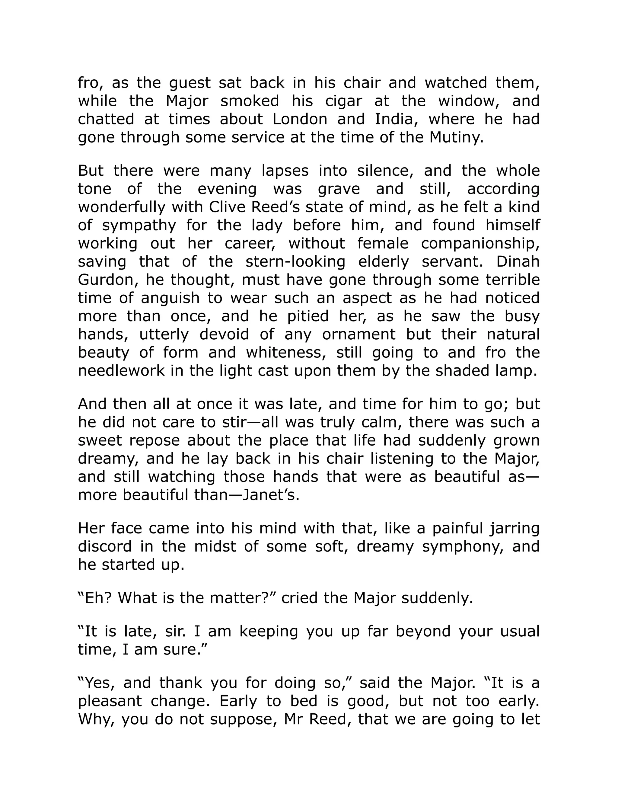 fro, as the guest sat back in his chair and watched them, while the Major smoked his cigar at the window, and chatted at times about London and India, where he had gone through some service at the time of the Mutiny. But there were many lapses into silence, and the whole tone of the evening was grave and still, according wonderfully with Clive Reed’s state of mind, as he felt a kind of sympathy for the lady before him, and found himself working out her career, without female companionship, saving that of the stern-looking elderly servant. Dinah Gurdon, he thought, must have gone through some terrible time of anguish to wear such an aspect as he had noticed more than once, and he pitied her, as he saw the busy hands, utterly devoid of any ornament but their natural beauty of form and whiteness, still going to and fro the needlework in the light cast upon them by the shaded lamp. And then all at once it was late, and time for him to go; but he did not care to stir—all was truly calm, there was such a sweet repose about the place that life had suddenly grown dreamy, and he lay back in his chair listening to the Major, and still watching those hands that were as beautiful as— more beautiful than—Janet’s. Her face came into his mind with that, like a painful jarring discord in the midst of some soft, dreamy symphony, and he started up. “Eh? What is the matter?” cried the Major suddenly. “It is late, sir. I am keeping you up far beyond your usual time, I am sure.” “Yes, and thank you for doing so,” said the Major. “It is a pleasant change. Early to bed is good, but not too early. Why, you do not suppose, Mr Reed, that we are going to let 