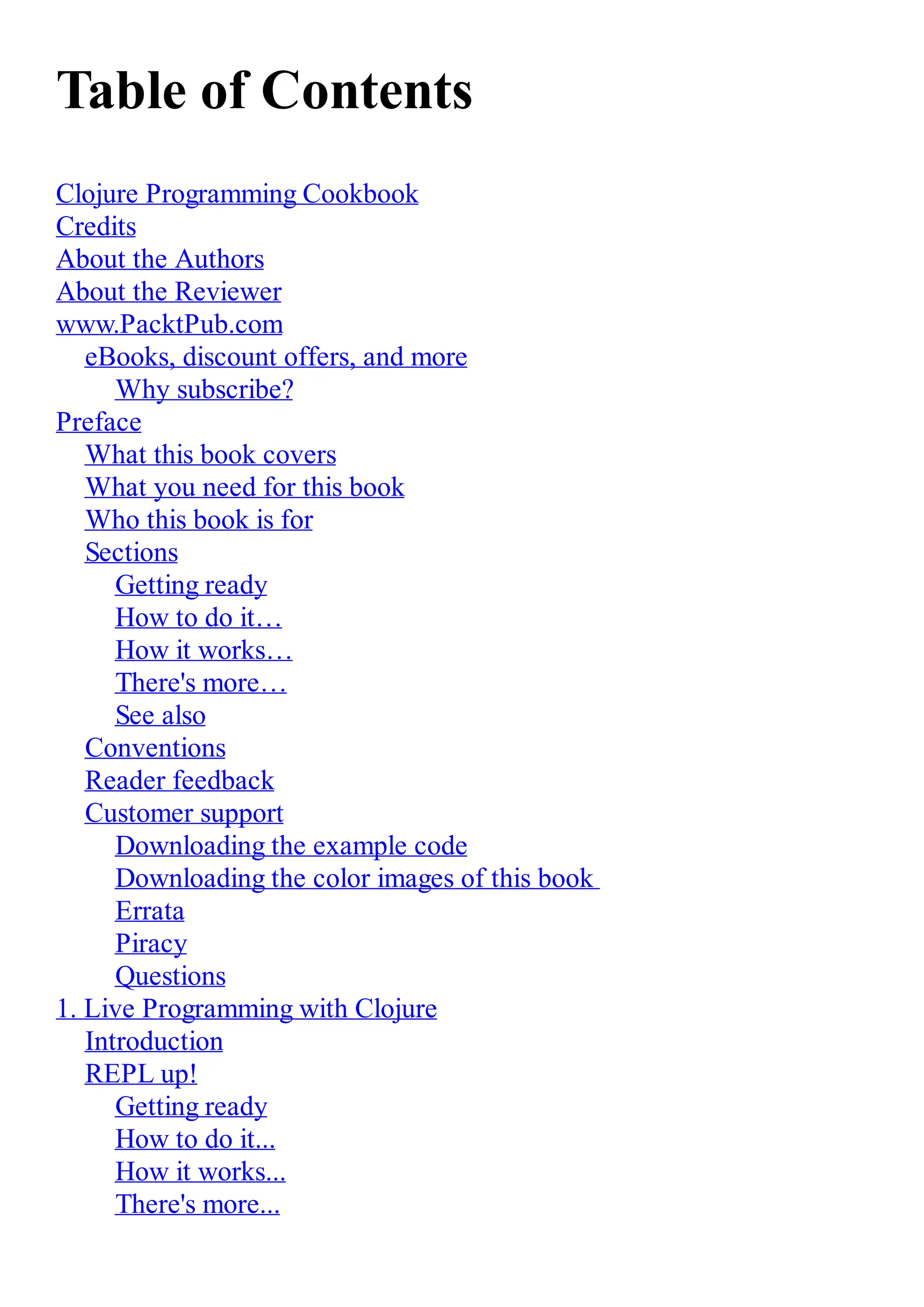 Table of Contents Clojure Programming Cookbook Credits About the Authors About the Reviewer www.PacktPub.com eBooks, discount offers, and more Why subscribe? Preface What this book covers What you need for this book Who this book is for Sections Getting ready How to do it… How it works… There's more… See also Conventions Reader feedback Customer support Downloading the example code Downloading the color images of this book Errata Piracy Questions 1. Live Programming with Clojure Introduction REPL up! Getting ready How to do it... How it works... There's more... 