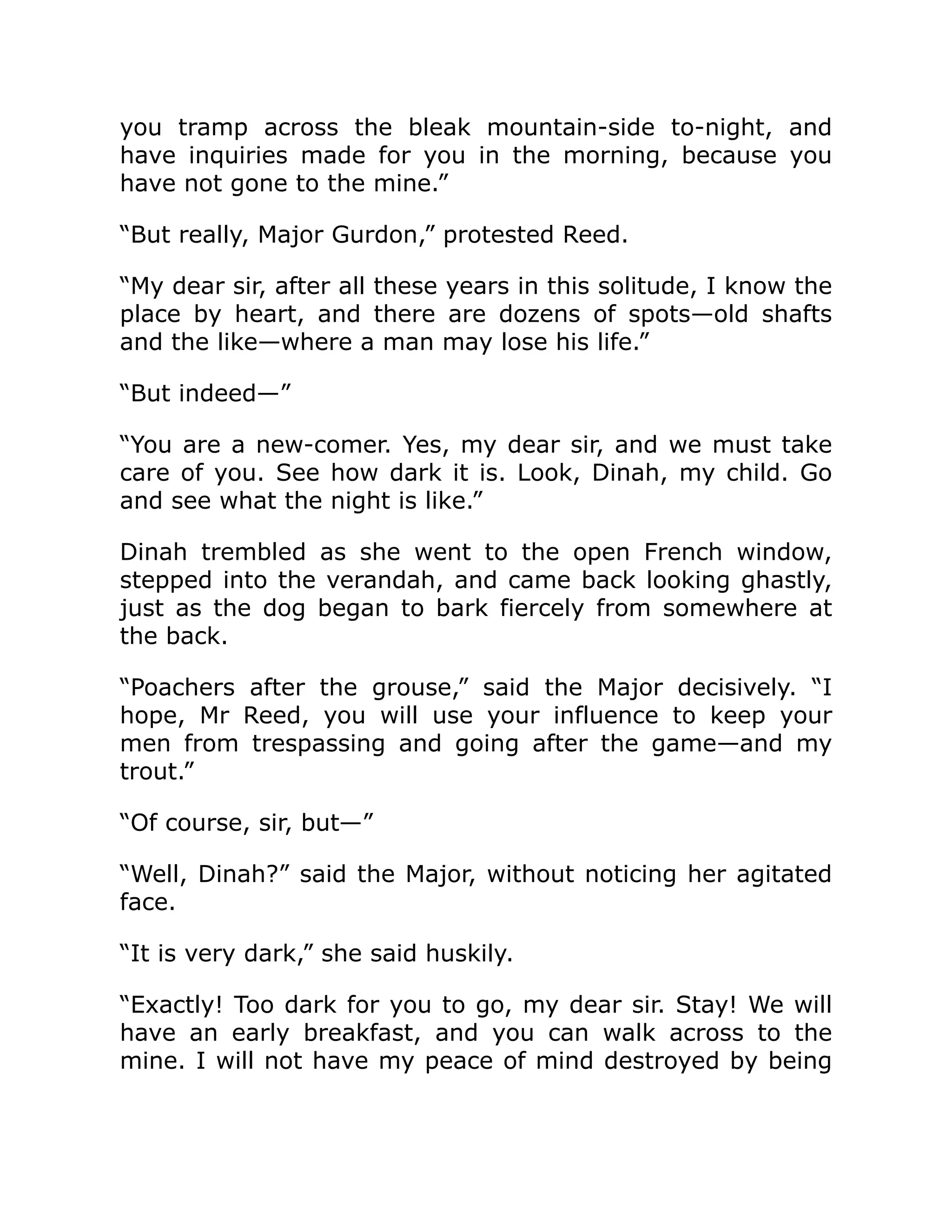you tramp across the bleak mountain-side to-night, and have inquiries made for you in the morning, because you have not gone to the mine.” “But really, Major Gurdon,” protested Reed. “My dear sir, after all these years in this solitude, I know the place by heart, and there are dozens of spots—old shafts and the like—where a man may lose his life.” “But indeed—” “You are a new-comer. Yes, my dear sir, and we must take care of you. See how dark it is. Look, Dinah, my child. Go and see what the night is like.” Dinah trembled as she went to the open French window, stepped into the verandah, and came back looking ghastly, just as the dog began to bark fiercely from somewhere at the back. “Poachers after the grouse,” said the Major decisively. “I hope, Mr Reed, you will use your influence to keep your men from trespassing and going after the game—and my trout.” “Of course, sir, but—” “Well, Dinah?” said the Major, without noticing her agitated face. “It is very dark,” she said huskily. “Exactly! Too dark for you to go, my dear sir. Stay! We will have an early breakfast, and you can walk across to the mine. I will not have my peace of mind destroyed by being 