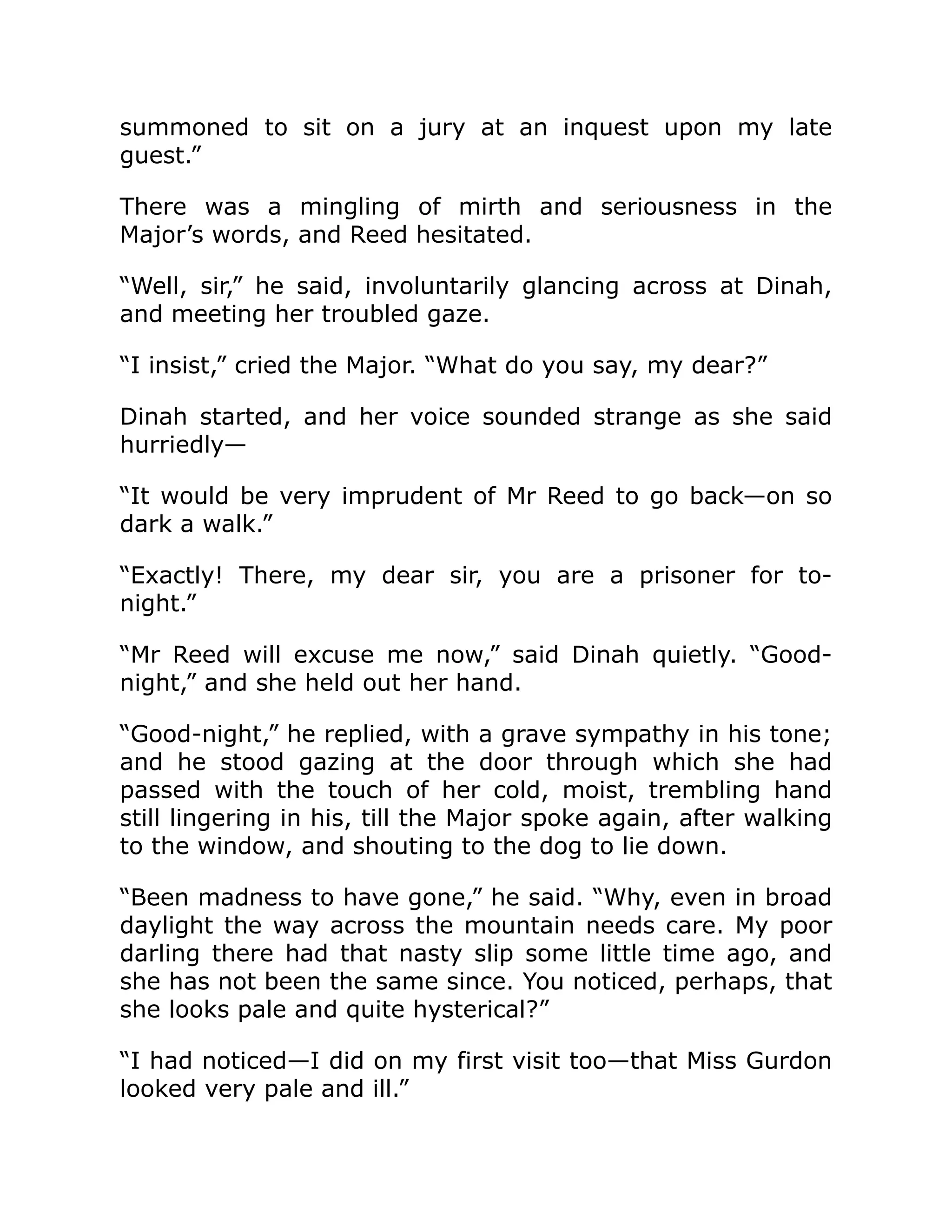 summoned to sit on a jury at an inquest upon my late guest.” There was a mingling of mirth and seriousness in the Major’s words, and Reed hesitated. “Well, sir,” he said, involuntarily glancing across at Dinah, and meeting her troubled gaze. “I insist,” cried the Major. “What do you say, my dear?” Dinah started, and her voice sounded strange as she said hurriedly— “It would be very imprudent of Mr Reed to go back—on so dark a walk.” “Exactly! There, my dear sir, you are a prisoner for to- night.” “Mr Reed will excuse me now,” said Dinah quietly. “Good- night,” and she held out her hand. “Good-night,” he replied, with a grave sympathy in his tone; and he stood gazing at the door through which she had passed with the touch of her cold, moist, trembling hand still lingering in his, till the Major spoke again, after walking to the window, and shouting to the dog to lie down. “Been madness to have gone,” he said. “Why, even in broad daylight the way across the mountain needs care. My poor darling there had that nasty slip some little time ago, and she has not been the same since. You noticed, perhaps, that she looks pale and quite hysterical?” “I had noticed—I did on my first visit too—that Miss Gurdon looked very pale and ill.” 