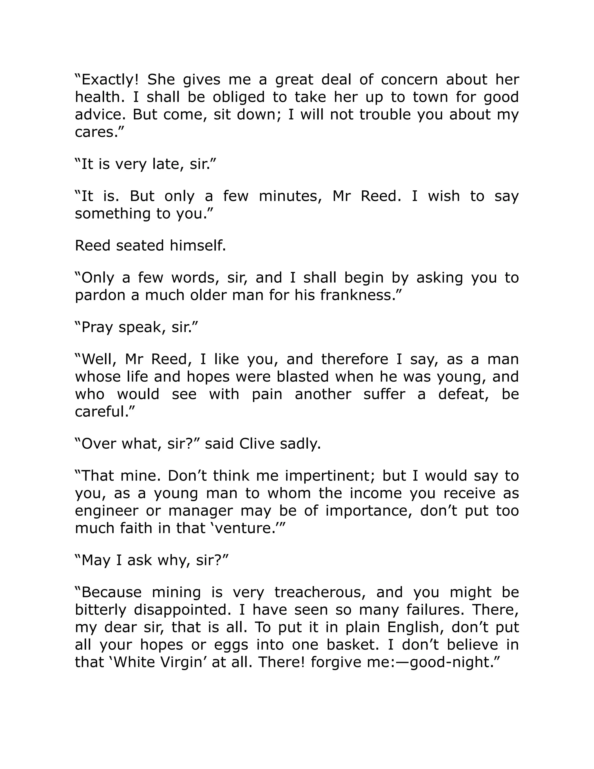 “Exactly! She gives me a great deal of concern about her health. I shall be obliged to take her up to town for good advice. But come, sit down; I will not trouble you about my cares.” “It is very late, sir.” “It is. But only a few minutes, Mr Reed. I wish to say something to you.” Reed seated himself. “Only a few words, sir, and I shall begin by asking you to pardon a much older man for his frankness.” “Pray speak, sir.” “Well, Mr Reed, I like you, and therefore I say, as a man whose life and hopes were blasted when he was young, and who would see with pain another suffer a defeat, be careful.” “Over what, sir?” said Clive sadly. “That mine. Don’t think me impertinent; but I would say to you, as a young man to whom the income you receive as engineer or manager may be of importance, don’t put too much faith in that ‘venture.’” “May I ask why, sir?” “Because mining is very treacherous, and you might be bitterly disappointed. I have seen so many failures. There, my dear sir, that is all. To put it in plain English, don’t put all your hopes or eggs into one basket. I don’t believe in that ‘White Virgin’ at all. There! forgive me:—good-night.” 