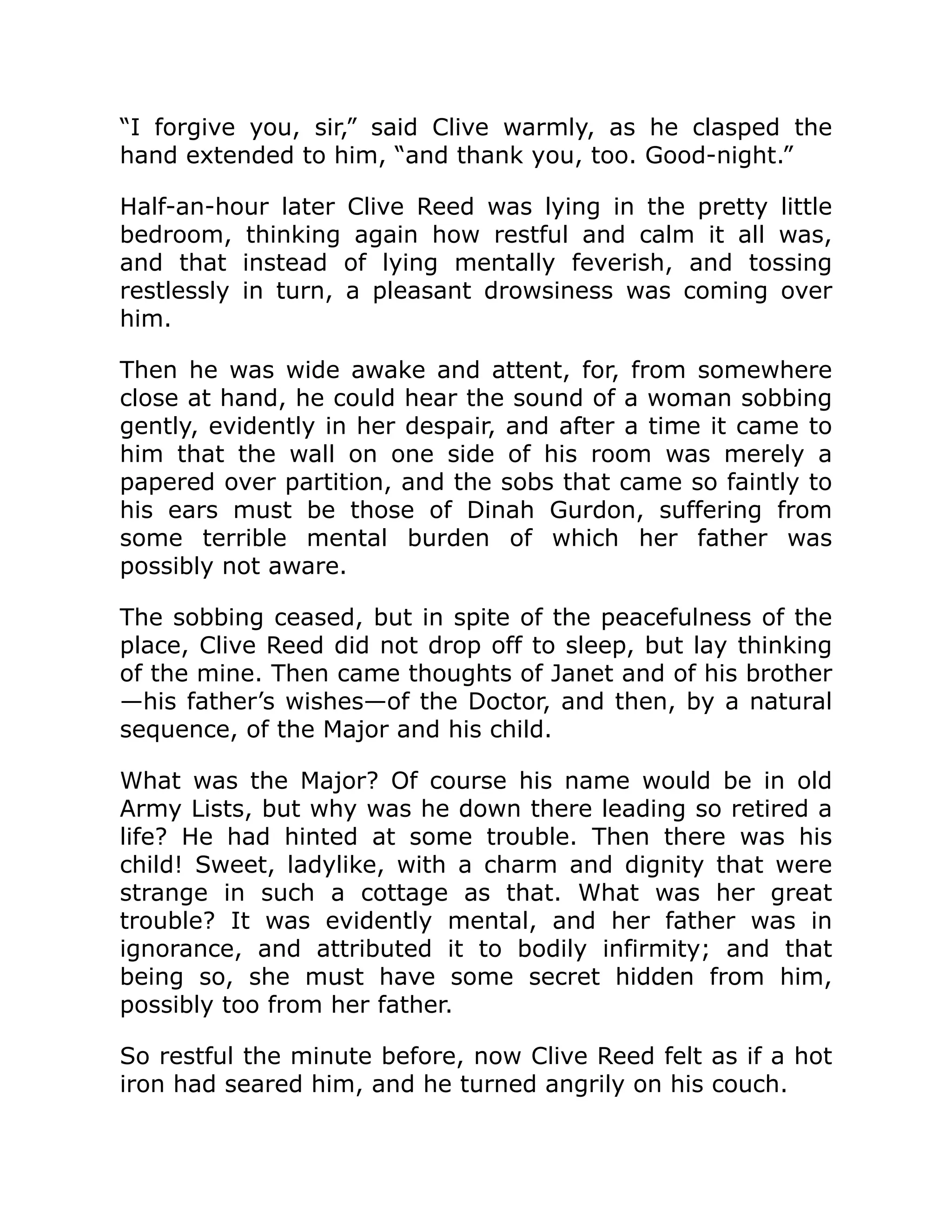 “I forgive you, sir,” said Clive warmly, as he clasped the hand extended to him, “and thank you, too. Good-night.” Half-an-hour later Clive Reed was lying in the pretty little bedroom, thinking again how restful and calm it all was, and that instead of lying mentally feverish, and tossing restlessly in turn, a pleasant drowsiness was coming over him. Then he was wide awake and attent, for, from somewhere close at hand, he could hear the sound of a woman sobbing gently, evidently in her despair, and after a time it came to him that the wall on one side of his room was merely a papered over partition, and the sobs that came so faintly to his ears must be those of Dinah Gurdon, suffering from some terrible mental burden of which her father was possibly not aware. The sobbing ceased, but in spite of the peacefulness of the place, Clive Reed did not drop off to sleep, but lay thinking of the mine. Then came thoughts of Janet and of his brother —his father’s wishes—of the Doctor, and then, by a natural sequence, of the Major and his child. What was the Major? Of course his name would be in old Army Lists, but why was he down there leading so retired a life? He had hinted at some trouble. Then there was his child! Sweet, ladylike, with a charm and dignity that were strange in such a cottage as that. What was her great trouble? It was evidently mental, and her father was in ignorance, and attributed it to bodily infirmity; and that being so, she must have some secret hidden from him, possibly too from her father. So restful the minute before, now Clive Reed felt as if a hot iron had seared him, and he turned angrily on his couch. 