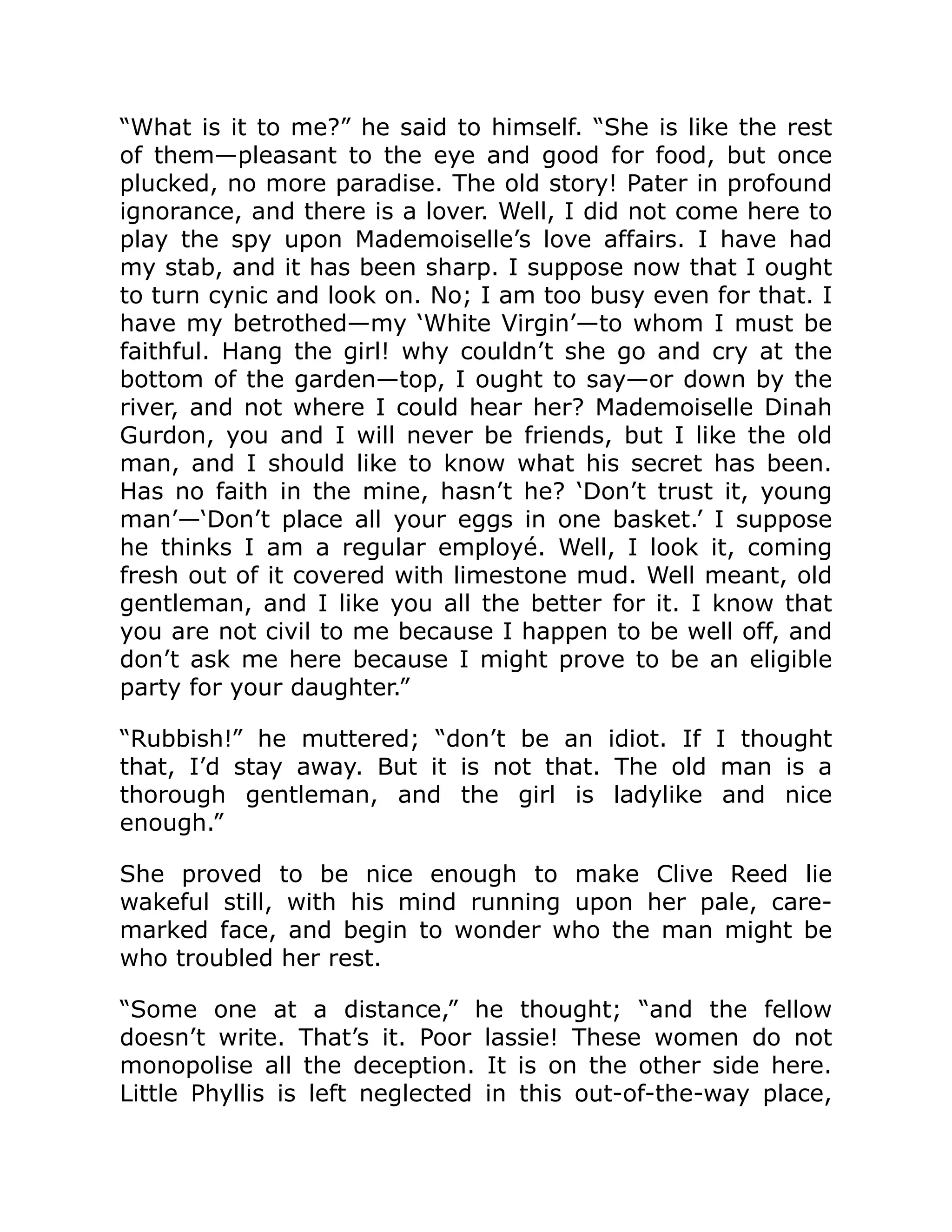 “What is it to me?” he said to himself. “She is like the rest of them—pleasant to the eye and good for food, but once plucked, no more paradise. The old story! Pater in profound ignorance, and there is a lover. Well, I did not come here to play the spy upon Mademoiselle’s love affairs. I have had my stab, and it has been sharp. I suppose now that I ought to turn cynic and look on. No; I am too busy even for that. I have my betrothed—my ‘White Virgin’—to whom I must be faithful. Hang the girl! why couldn’t she go and cry at the bottom of the garden—top, I ought to say—or down by the river, and not where I could hear her? Mademoiselle Dinah Gurdon, you and I will never be friends, but I like the old man, and I should like to know what his secret has been. Has no faith in the mine, hasn’t he? ‘Don’t trust it, young man’—‘Don’t place all your eggs in one basket.’ I suppose he thinks I am a regular employé. Well, I look it, coming fresh out of it covered with limestone mud. Well meant, old gentleman, and I like you all the better for it. I know that you are not civil to me because I happen to be well off, and don’t ask me here because I might prove to be an eligible party for your daughter.” “Rubbish!” he muttered; “don’t be an idiot. If I thought that, I’d stay away. But it is not that. The old man is a thorough gentleman, and the girl is ladylike and nice enough.” She proved to be nice enough to make Clive Reed lie wakeful still, with his mind running upon her pale, care- marked face, and begin to wonder who the man might be who troubled her rest. “Some one at a distance,” he thought; “and the fellow doesn’t write. That’s it. Poor lassie! These women do not monopolise all the deception. It is on the other side here. Little Phyllis is left neglected in this out-of-the-way place, 