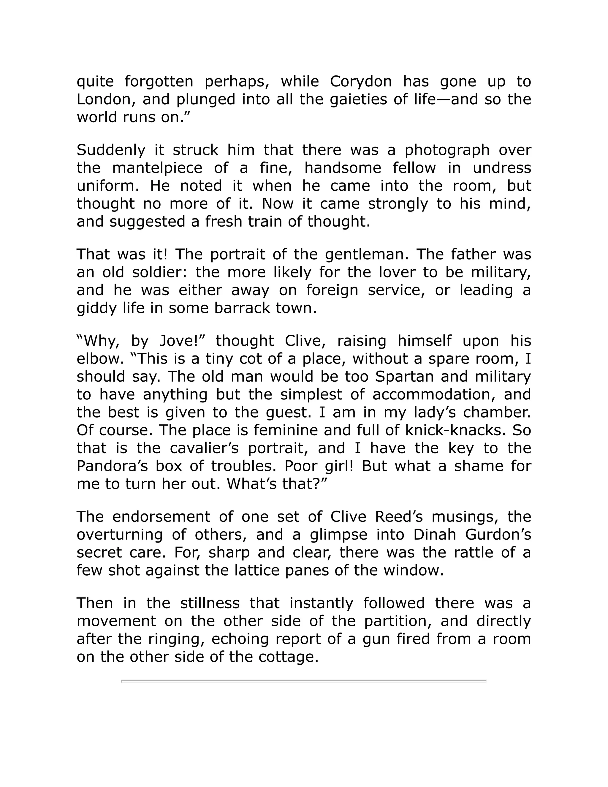 quite forgotten perhaps, while Corydon has gone up to London, and plunged into all the gaieties of life—and so the world runs on.” Suddenly it struck him that there was a photograph over the mantelpiece of a fine, handsome fellow in undress uniform. He noted it when he came into the room, but thought no more of it. Now it came strongly to his mind, and suggested a fresh train of thought. That was it! The portrait of the gentleman. The father was an old soldier: the more likely for the lover to be military, and he was either away on foreign service, or leading a giddy life in some barrack town. “Why, by Jove!” thought Clive, raising himself upon his elbow. “This is a tiny cot of a place, without a spare room, I should say. The old man would be too Spartan and military to have anything but the simplest of accommodation, and the best is given to the guest. I am in my lady’s chamber. Of course. The place is feminine and full of knick-knacks. So that is the cavalier’s portrait, and I have the key to the Pandora’s box of troubles. Poor girl! But what a shame for me to turn her out. What’s that?” The endorsement of one set of Clive Reed’s musings, the overturning of others, and a glimpse into Dinah Gurdon’s secret care. For, sharp and clear, there was the rattle of a few shot against the lattice panes of the window. Then in the stillness that instantly followed there was a movement on the other side of the partition, and directly after the ringing, echoing report of a gun fired from a room on the other side of the cottage. 
