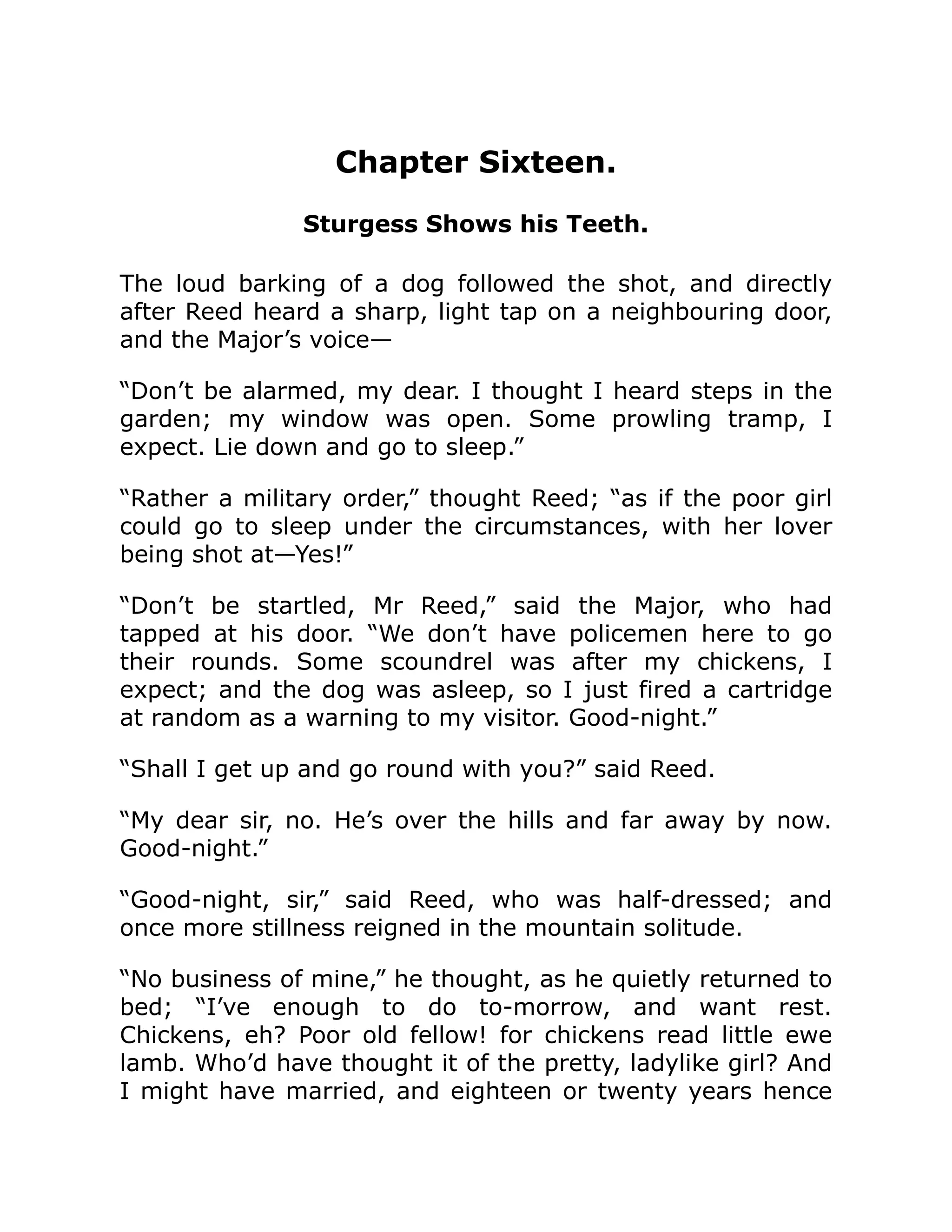 Chapter Sixteen. Sturgess Shows his Teeth. The loud barking of a dog followed the shot, and directly after Reed heard a sharp, light tap on a neighbouring door, and the Major’s voice— “Don’t be alarmed, my dear. I thought I heard steps in the garden; my window was open. Some prowling tramp, I expect. Lie down and go to sleep.” “Rather a military order,” thought Reed; “as if the poor girl could go to sleep under the circumstances, with her lover being shot at—Yes!” “Don’t be startled, Mr Reed,” said the Major, who had tapped at his door. “We don’t have policemen here to go their rounds. Some scoundrel was after my chickens, I expect; and the dog was asleep, so I just fired a cartridge at random as a warning to my visitor. Good-night.” “Shall I get up and go round with you?” said Reed. “My dear sir, no. He’s over the hills and far away by now. Good-night.” “Good-night, sir,” said Reed, who was half-dressed; and once more stillness reigned in the mountain solitude. “No business of mine,” he thought, as he quietly returned to bed; “I’ve enough to do to-morrow, and want rest. Chickens, eh? Poor old fellow! for chickens read little ewe lamb. Who’d have thought it of the pretty, ladylike girl? And I might have married, and eighteen or twenty years hence 
