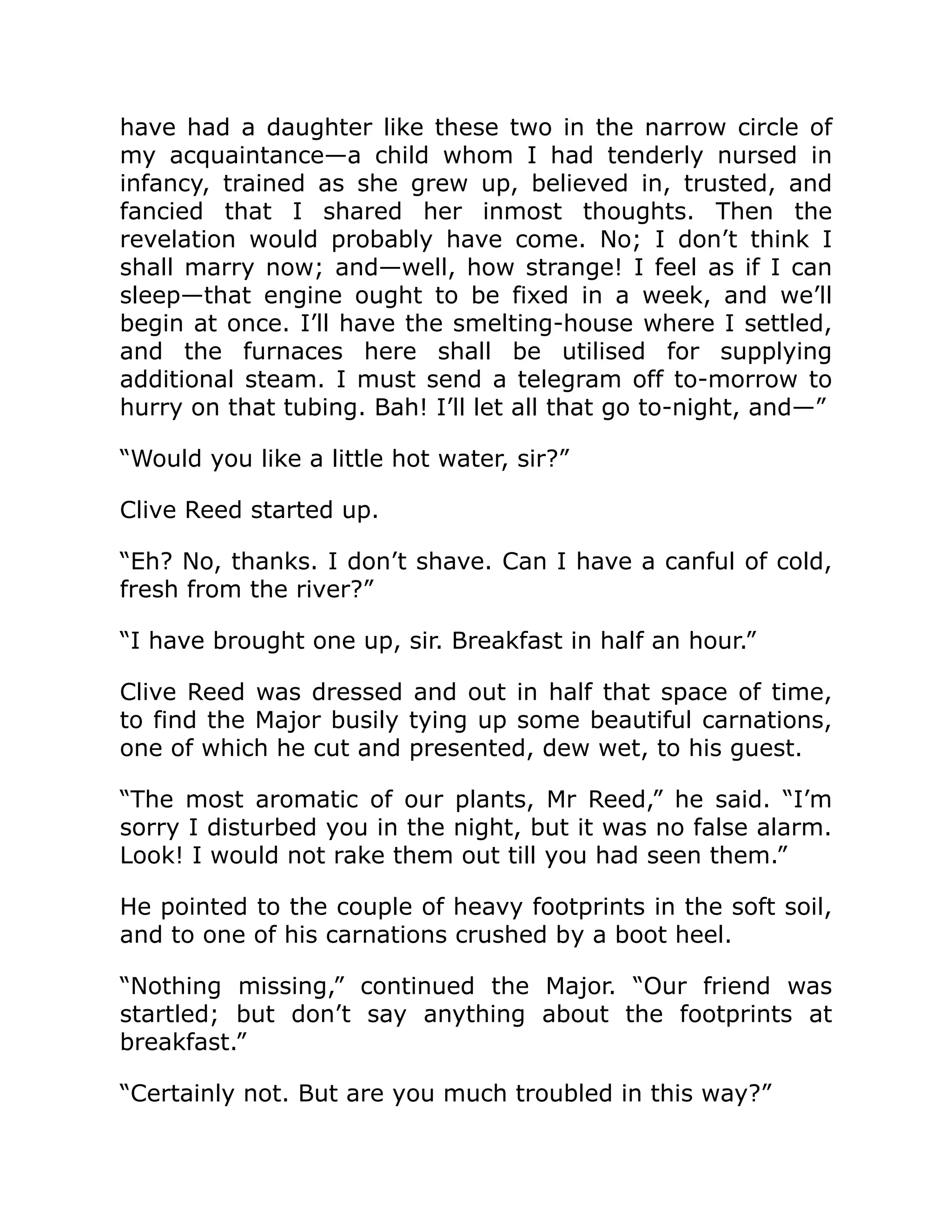 have had a daughter like these two in the narrow circle of my acquaintance—a child whom I had tenderly nursed in infancy, trained as she grew up, believed in, trusted, and fancied that I shared her inmost thoughts. Then the revelation would probably have come. No; I don’t think I shall marry now; and—well, how strange! I feel as if I can sleep—that engine ought to be fixed in a week, and we’ll begin at once. I’ll have the smelting-house where I settled, and the furnaces here shall be utilised for supplying additional steam. I must send a telegram off to-morrow to hurry on that tubing. Bah! I’ll let all that go to-night, and—” “Would you like a little hot water, sir?” Clive Reed started up. “Eh? No, thanks. I don’t shave. Can I have a canful of cold, fresh from the river?” “I have brought one up, sir. Breakfast in half an hour.” Clive Reed was dressed and out in half that space of time, to find the Major busily tying up some beautiful carnations, one of which he cut and presented, dew wet, to his guest. “The most aromatic of our plants, Mr Reed,” he said. “I’m sorry I disturbed you in the night, but it was no false alarm. Look! I would not rake them out till you had seen them.” He pointed to the couple of heavy footprints in the soft soil, and to one of his carnations crushed by a boot heel. “Nothing missing,” continued the Major. “Our friend was startled; but don’t say anything about the footprints at breakfast.” “Certainly not. But are you much troubled in this way?” 