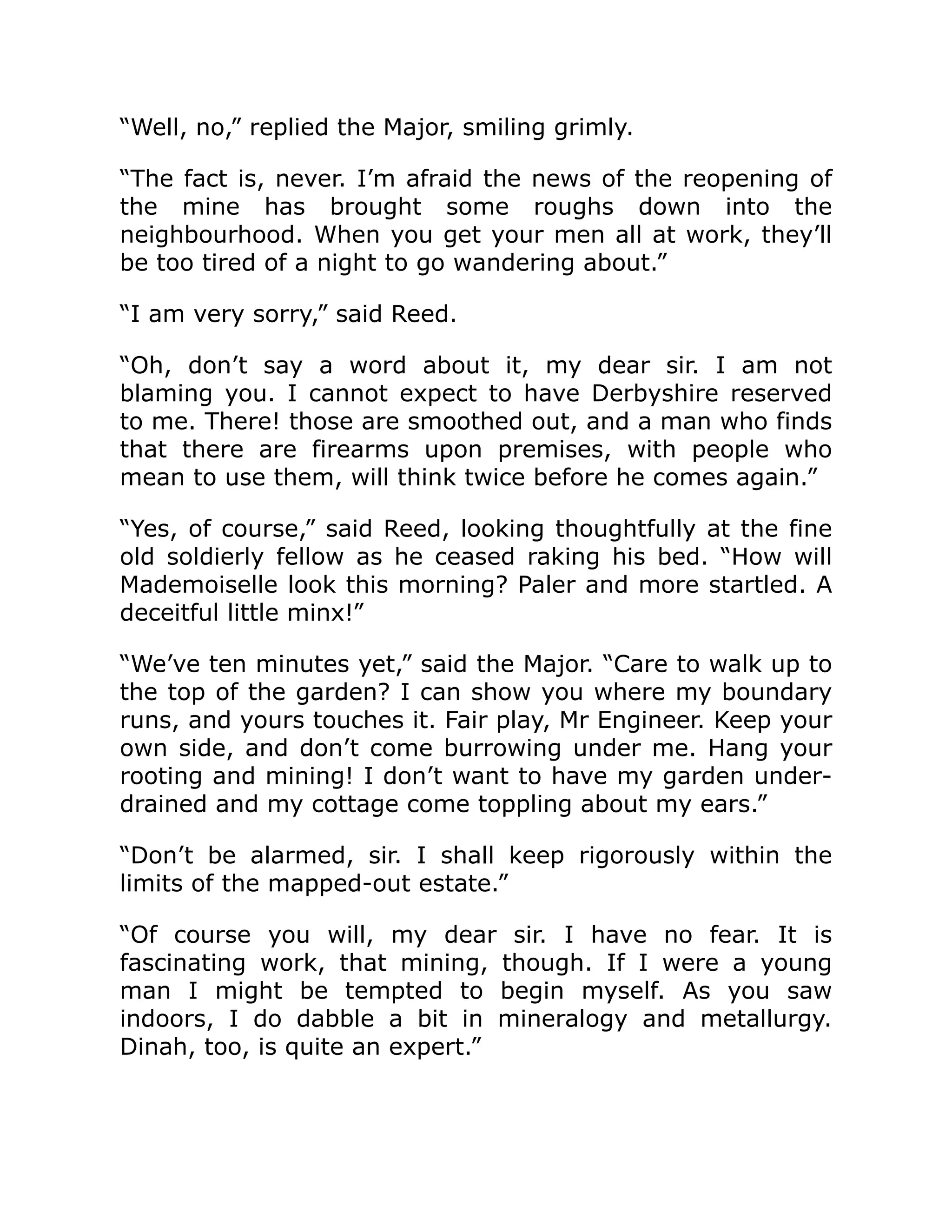 “Well, no,” replied the Major, smiling grimly. “The fact is, never. I’m afraid the news of the reopening of the mine has brought some roughs down into the neighbourhood. When you get your men all at work, they’ll be too tired of a night to go wandering about.” “I am very sorry,” said Reed. “Oh, don’t say a word about it, my dear sir. I am not blaming you. I cannot expect to have Derbyshire reserved to me. There! those are smoothed out, and a man who finds that there are firearms upon premises, with people who mean to use them, will think twice before he comes again.” “Yes, of course,” said Reed, looking thoughtfully at the fine old soldierly fellow as he ceased raking his bed. “How will Mademoiselle look this morning? Paler and more startled. A deceitful little minx!” “We’ve ten minutes yet,” said the Major. “Care to walk up to the top of the garden? I can show you where my boundary runs, and yours touches it. Fair play, Mr Engineer. Keep your own side, and don’t come burrowing under me. Hang your rooting and mining! I don’t want to have my garden under- drained and my cottage come toppling about my ears.” “Don’t be alarmed, sir. I shall keep rigorously within the limits of the mapped-out estate.” “Of course you will, my dear sir. I have no fear. It is fascinating work, that mining, though. If I were a young man I might be tempted to begin myself. As you saw indoors, I do dabble a bit in mineralogy and metallurgy. Dinah, too, is quite an expert.” 
