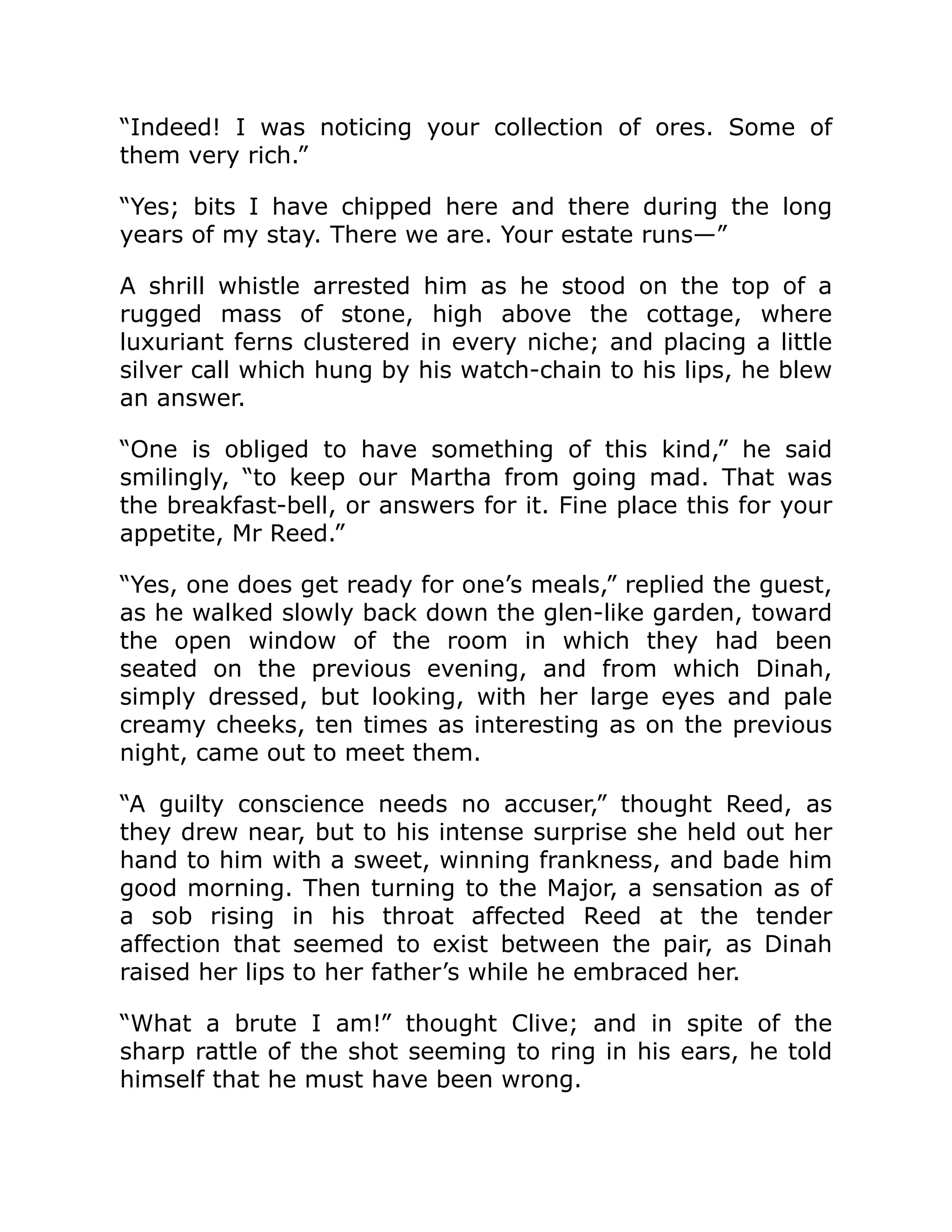 “Indeed! I was noticing your collection of ores. Some of them very rich.” “Yes; bits I have chipped here and there during the long years of my stay. There we are. Your estate runs—” A shrill whistle arrested him as he stood on the top of a rugged mass of stone, high above the cottage, where luxuriant ferns clustered in every niche; and placing a little silver call which hung by his watch-chain to his lips, he blew an answer. “One is obliged to have something of this kind,” he said smilingly, “to keep our Martha from going mad. That was the breakfast-bell, or answers for it. Fine place this for your appetite, Mr Reed.” “Yes, one does get ready for one’s meals,” replied the guest, as he walked slowly back down the glen-like garden, toward the open window of the room in which they had been seated on the previous evening, and from which Dinah, simply dressed, but looking, with her large eyes and pale creamy cheeks, ten times as interesting as on the previous night, came out to meet them. “A guilty conscience needs no accuser,” thought Reed, as they drew near, but to his intense surprise she held out her hand to him with a sweet, winning frankness, and bade him good morning. Then turning to the Major, a sensation as of a sob rising in his throat affected Reed at the tender affection that seemed to exist between the pair, as Dinah raised her lips to her father’s while he embraced her. “What a brute I am!” thought Clive; and in spite of the sharp rattle of the shot seeming to ring in his ears, he told himself that he must have been wrong. 