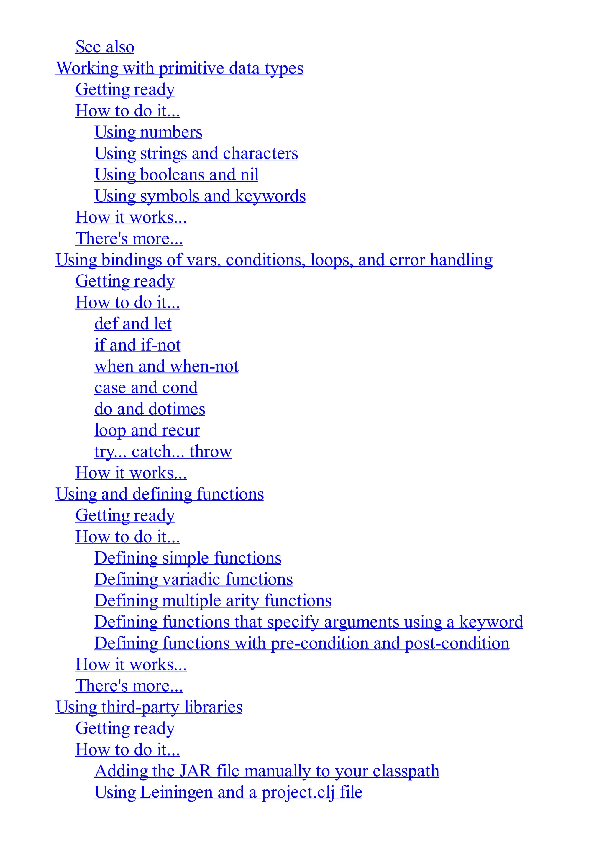 See also Working with primitive data types Getting ready How to do it... Using numbers Using strings and characters Using booleans and nil Using symbols and keywords How it works... There's more... Using bindings of vars, conditions, loops, and error handling Getting ready How to do it... def and let if and if-not when and when-not case and cond do and dotimes loop and recur try... catch... throw How it works... Using and defining functions Getting ready How to do it... Defining simple functions Defining variadic functions Defining multiple arity functions Defining functions that specify arguments using a keyword Defining functions with pre-condition and post-condition How it works... There's more... Using third-party libraries Getting ready How to do it... Adding the JAR file manually to your classpath Using Leiningen and a project.clj file 