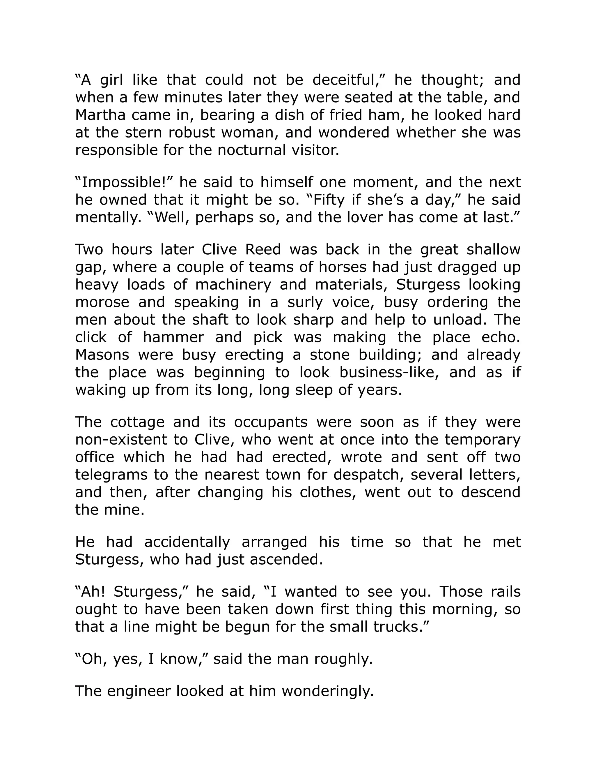 “A girl like that could not be deceitful,” he thought; and when a few minutes later they were seated at the table, and Martha came in, bearing a dish of fried ham, he looked hard at the stern robust woman, and wondered whether she was responsible for the nocturnal visitor. “Impossible!” he said to himself one moment, and the next he owned that it might be so. “Fifty if she’s a day,” he said mentally. “Well, perhaps so, and the lover has come at last.” Two hours later Clive Reed was back in the great shallow gap, where a couple of teams of horses had just dragged up heavy loads of machinery and materials, Sturgess looking morose and speaking in a surly voice, busy ordering the men about the shaft to look sharp and help to unload. The click of hammer and pick was making the place echo. Masons were busy erecting a stone building; and already the place was beginning to look business-like, and as if waking up from its long, long sleep of years. The cottage and its occupants were soon as if they were non-existent to Clive, who went at once into the temporary office which he had had erected, wrote and sent off two telegrams to the nearest town for despatch, several letters, and then, after changing his clothes, went out to descend the mine. He had accidentally arranged his time so that he met Sturgess, who had just ascended. “Ah! Sturgess,” he said, “I wanted to see you. Those rails ought to have been taken down first thing this morning, so that a line might be begun for the small trucks.” “Oh, yes, I know,” said the man roughly. The engineer looked at him wonderingly. 