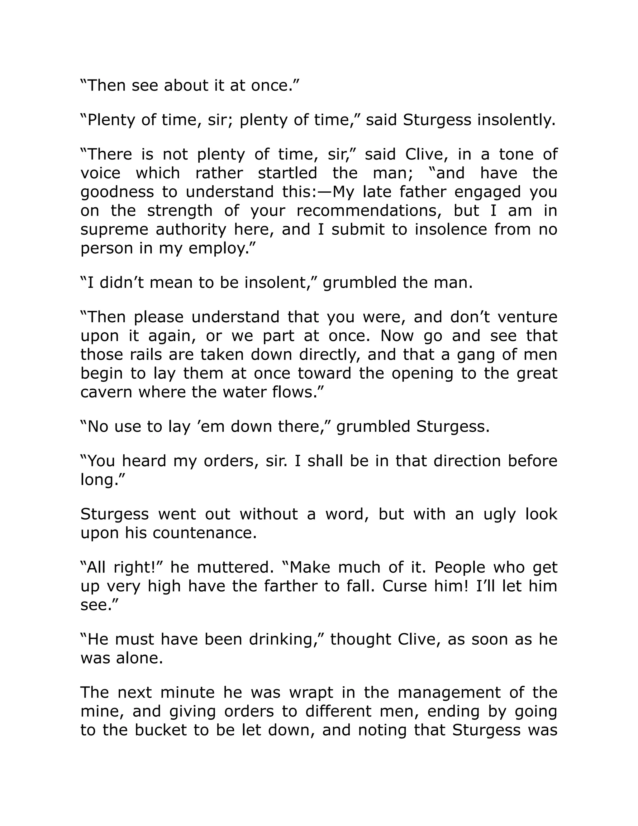 “Then see about it at once.” “Plenty of time, sir; plenty of time,” said Sturgess insolently. “There is not plenty of time, sir,” said Clive, in a tone of voice which rather startled the man; “and have the goodness to understand this:—My late father engaged you on the strength of your recommendations, but I am in supreme authority here, and I submit to insolence from no person in my employ.” “I didn’t mean to be insolent,” grumbled the man. “Then please understand that you were, and don’t venture upon it again, or we part at once. Now go and see that those rails are taken down directly, and that a gang of men begin to lay them at once toward the opening to the great cavern where the water flows.” “No use to lay ’em down there,” grumbled Sturgess. “You heard my orders, sir. I shall be in that direction before long.” Sturgess went out without a word, but with an ugly look upon his countenance. “All right!” he muttered. “Make much of it. People who get up very high have the farther to fall. Curse him! I’ll let him see.” “He must have been drinking,” thought Clive, as soon as he was alone. The next minute he was wrapt in the management of the mine, and giving orders to different men, ending by going to the bucket to be let down, and noting that Sturgess was 