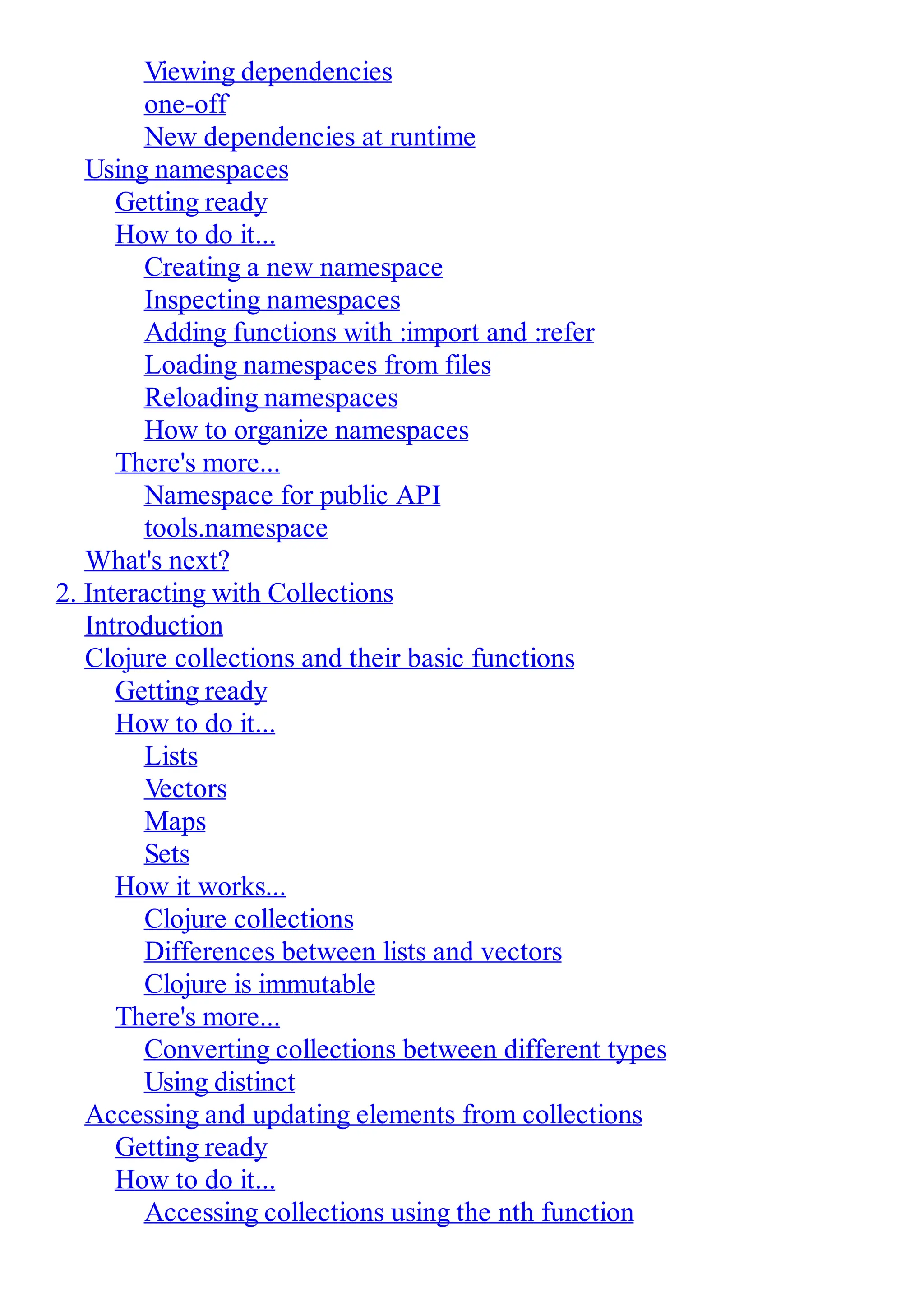 Viewing dependencies one-off New dependencies at runtime Using namespaces Getting ready How to do it... Creating a new namespace Inspecting namespaces Adding functions with :import and :refer Loading namespaces from files Reloading namespaces How to organize namespaces There's more... Namespace for public API tools.namespace What's next? 2. Interacting with Collections Introduction Clojure collections and their basic functions Getting ready How to do it... Lists Vectors Maps Sets How it works... Clojure collections Differences between lists and vectors Clojure is immutable There's more... Converting collections between different types Using distinct Accessing and updating elements from collections Getting ready How to do it... Accessing collections using the nth function 