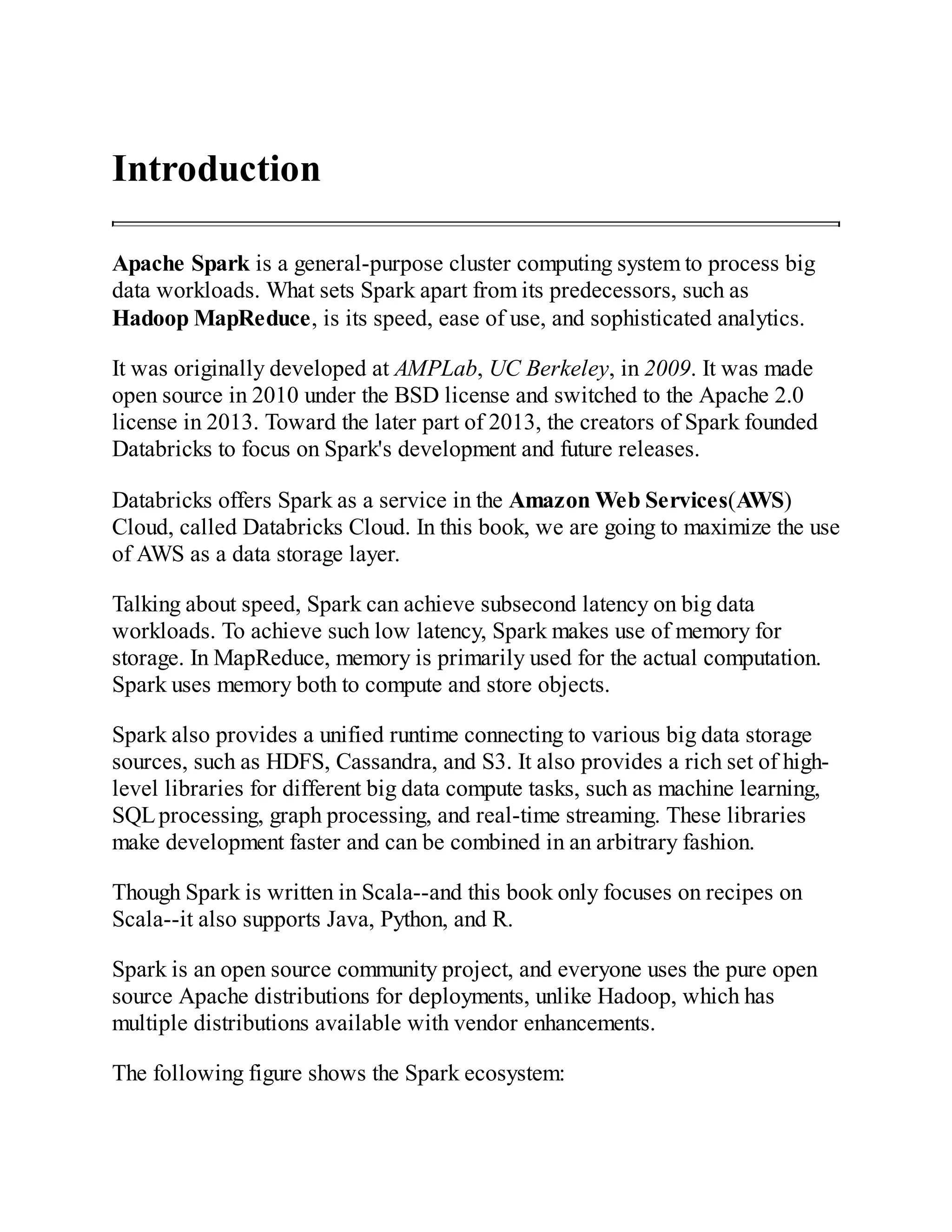 Introduction
Apache Spark is a general-purpose cluster computing system to process big
data workloads. What sets Spark apart from its predecessors, such as
Hadoop MapReduce, is its speed, ease of use, and sophisticated analytics.
It was originally developed at AMPLab, UC Berkeley, in 2009. It was made
open source in 2010 under the BSD license and switched to the Apache 2.0
license in 2013. Toward the later part of 2013, the creators of Spark founded
Databricks to focus on Spark's development and future releases.
Databricks offers Spark as a service in the Amazon Web Services(AWS)
Cloud, called Databricks Cloud. In this book, we are going to maximize the use
of AWS as a data storage layer.
Talking about speed, Spark can achieve subsecond latency on big data
workloads. To achieve such low latency, Spark makes use of memory for
storage. In MapReduce, memory is primarily used for the actual computation.
Spark uses memory both to compute and store objects.
Spark also provides a unified runtime connecting to various big data storage
sources, such as HDFS, Cassandra, and S3. It also provides a rich set of high-
level libraries for different big data compute tasks, such as machine learning,
SQLprocessing, graph processing, and real-time streaming. These libraries
make development faster and can be combined in an arbitrary fashion.
Though Spark is written in Scala--and this book only focuses on recipes on
Scala--it also supports Java, Python, and R.
Spark is an open source community project, and everyone uses the pure open
source Apache distributions for deployments, unlike Hadoop, which has
multiple distributions available with vendor enhancements.
The following figure shows the Spark ecosystem:
 
