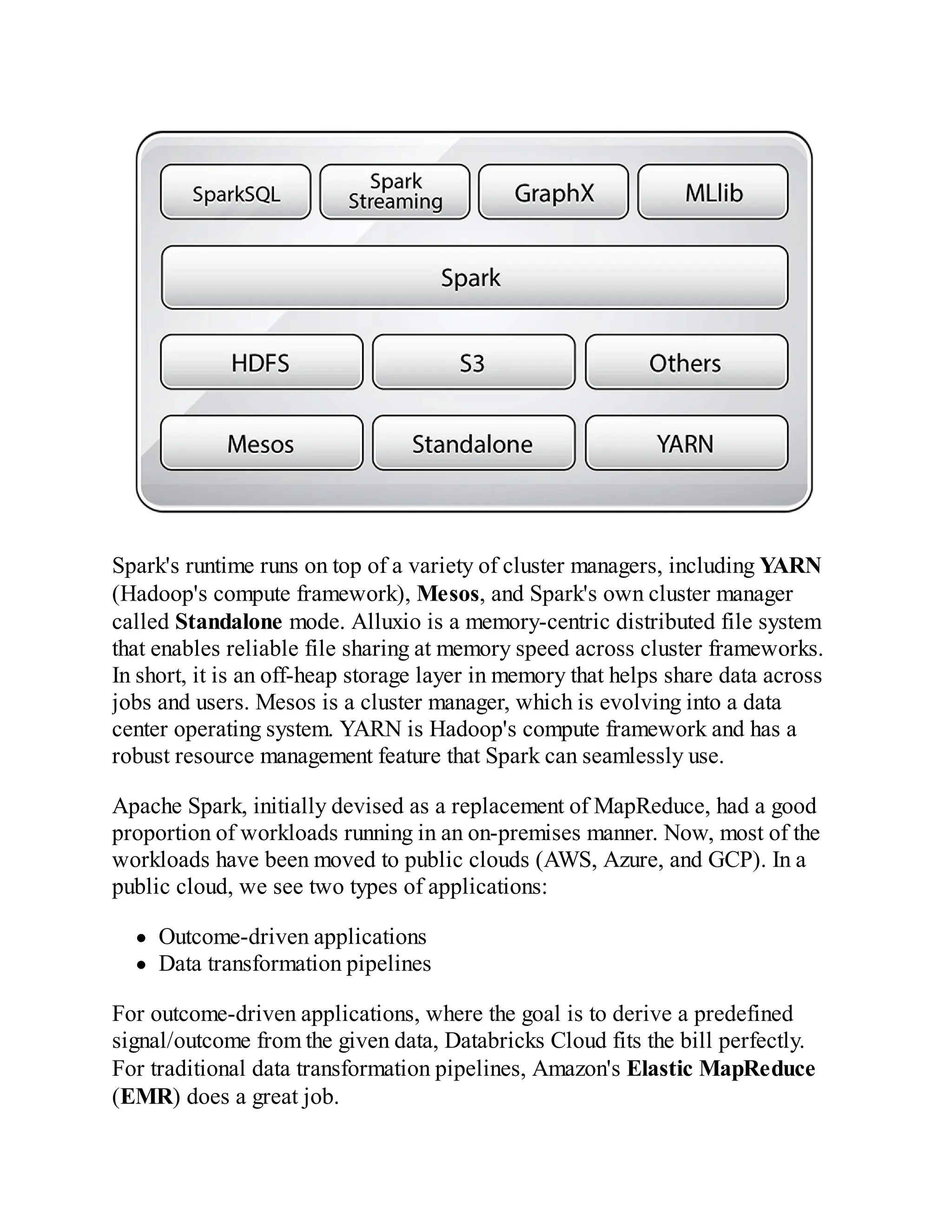 Spark's runtime runs on top of a variety of cluster managers, including YARN
(Hadoop's compute framework), Mesos, and Spark's own cluster manager
called Standalone mode. Alluxio is a memory-centric distributed file system
that enables reliable file sharing at memory speed across cluster frameworks.
In short, it is an off-heap storage layer in memory that helps share data across
jobs and users. Mesos is a cluster manager, which is evolving into a data
center operating system. YARN is Hadoop's compute framework and has a
robust resource management feature that Spark can seamlessly use.
Apache Spark, initially devised as a replacement of MapReduce, had a good
proportion of workloads running in an on-premises manner. Now, most of the
workloads have been moved to public clouds (AWS, Azure, and GCP). In a
public cloud, we see two types of applications:
Outcome-driven applications
Data transformation pipelines
For outcome-driven applications, where the goal is to derive a predefined
signal/outcome from the given data, Databricks Cloud fits the bill perfectly.
For traditional data transformation pipelines, Amazon's Elastic MapReduce
(EMR) does a great job.
 