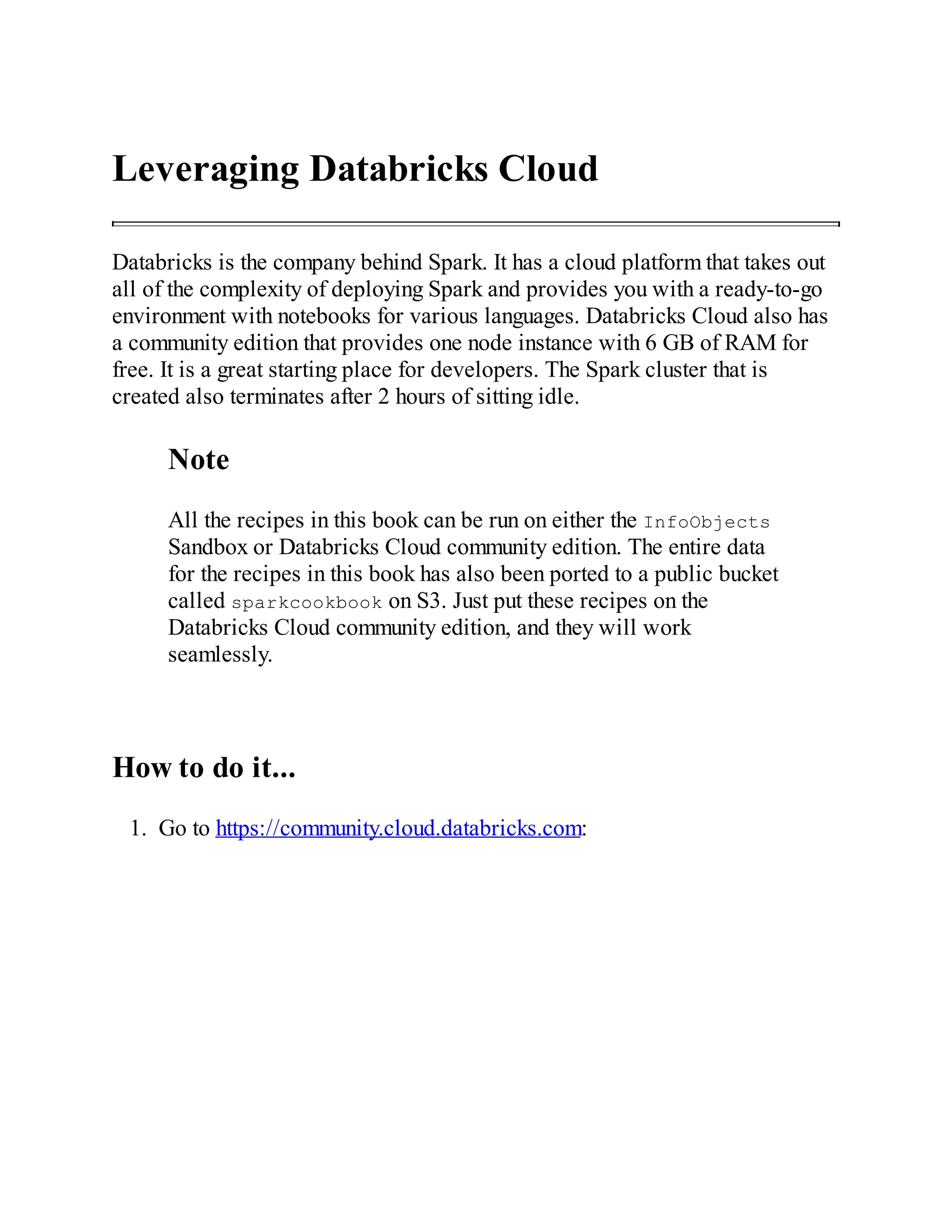 Leveraging Databricks Cloud
Databricks is the company behind Spark. It has a cloud platform that takes out
all of the complexity of deploying Spark and provides you with a ready-to-go
environment with notebooks for various languages. Databricks Cloud also has
a community edition that provides one node instance with 6 GB of RAM for
free. It is a great starting place for developers. The Spark cluster that is
created also terminates after 2 hours of sitting idle.
Note
All the recipes in this book can be run on either the InfoObjects
Sandbox or Databricks Cloud community edition. The entire data
for the recipes in this book has also been ported to a public bucket
called sparkcookbook on S3. Just put these recipes on the
Databricks Cloud community edition, and they will work
seamlessly.
How to do it...
1. Go to https://community.cloud.databricks.com:
 