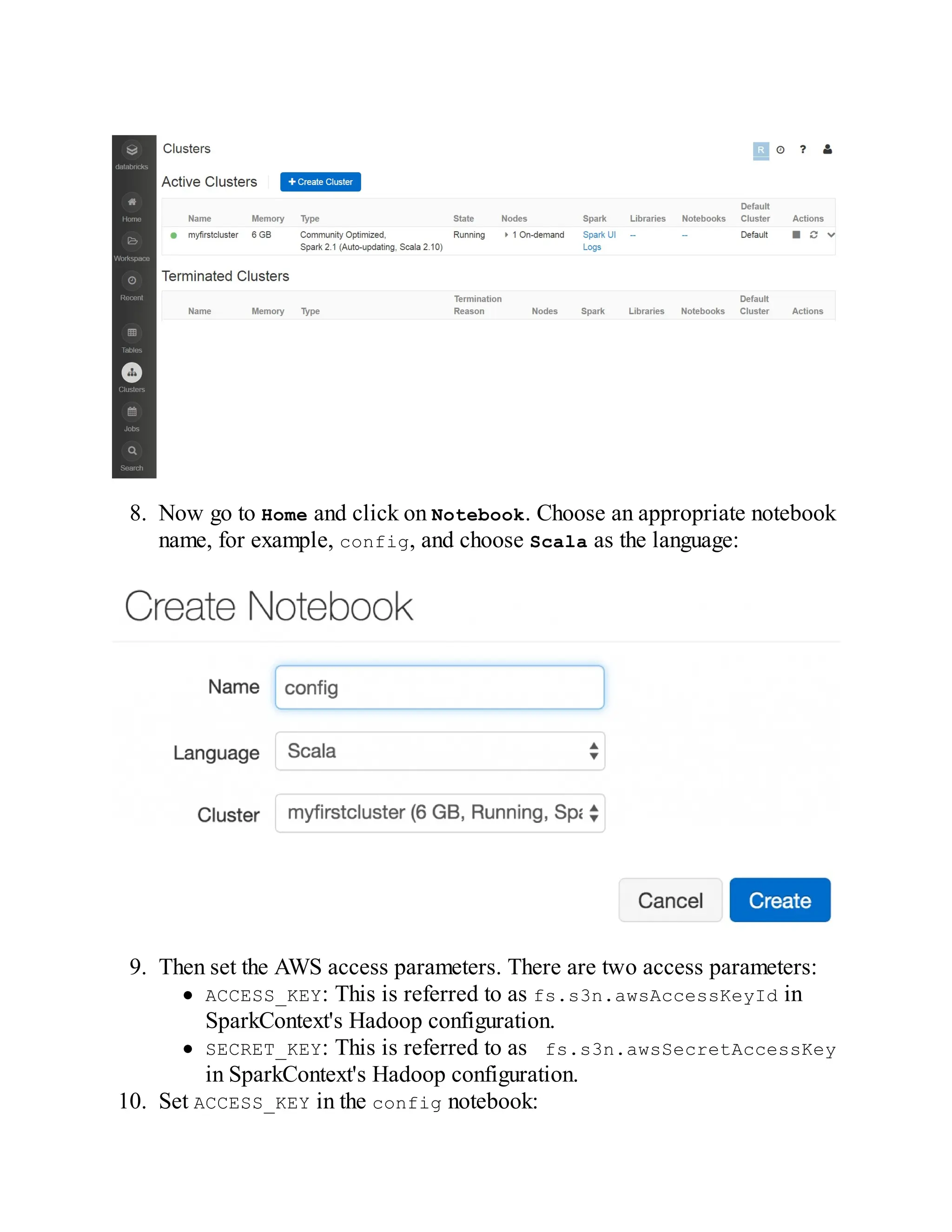 8. Now go to Home and click on Notebook. Choose an appropriate notebook
name, for example, config, and choose Scala as the language:
9. Then set the AWS access parameters. There are two access parameters:
ACCESS_KEY: This is referred to as fs.s3n.awsAccessKeyId in
SparkContext's Hadoop configuration.
SECRET_KEY: This is referred to as fs.s3n.awsSecretAccessKey
in SparkContext's Hadoop configuration.
10. Set ACCESS_KEY in the config notebook:
 