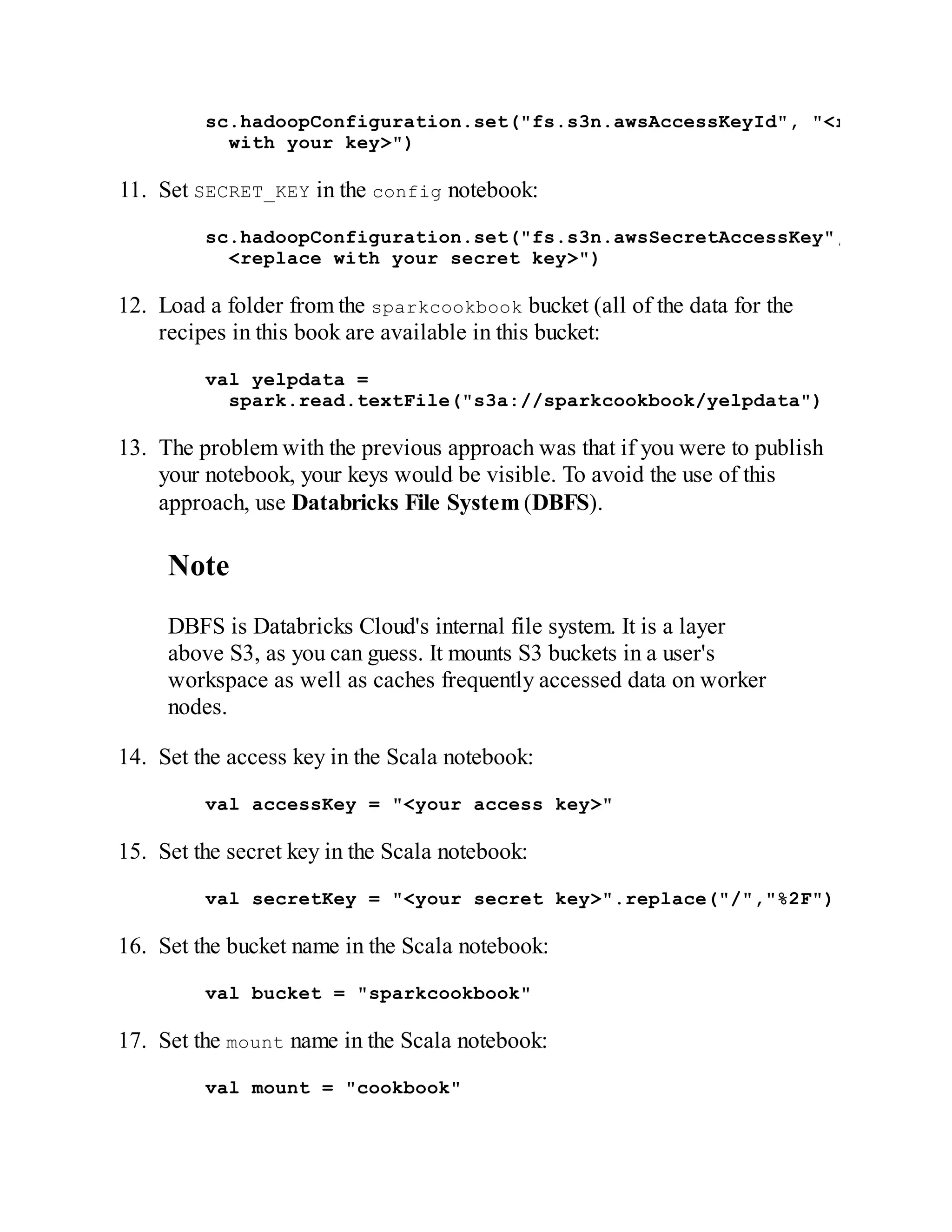 sc.hadoopConfiguration.set("fs.s3n.awsAccessKeyId", "<replace
with your key>")
11. Set SECRET_KEY in the config notebook:
sc.hadoopConfiguration.set("fs.s3n.awsSecretAccessKey","
<replace with your secret key>")
12. Load a folder from the sparkcookbook bucket (all of the data for the
recipes in this book are available in this bucket:
val yelpdata =
spark.read.textFile("s3a://sparkcookbook/yelpdata")
13. The problem with the previous approach was that if you were to publish
your notebook, your keys would be visible. To avoid the use of this
approach, use Databricks File System (DBFS).
Note
DBFS is Databricks Cloud's internal file system. It is a layer
above S3, as you can guess. It mounts S3 buckets in a user's
workspace as well as caches frequently accessed data on worker
nodes.
14. Set the access key in the Scala notebook:
val accessKey = "<your access key>"
15. Set the secret key in the Scala notebook:
val secretKey = "<your secret key>".replace("/","%2F")
16. Set the bucket name in the Scala notebook:
val bucket = "sparkcookbook"
17. Set the mount name in the Scala notebook:
val mount = "cookbook"
 
