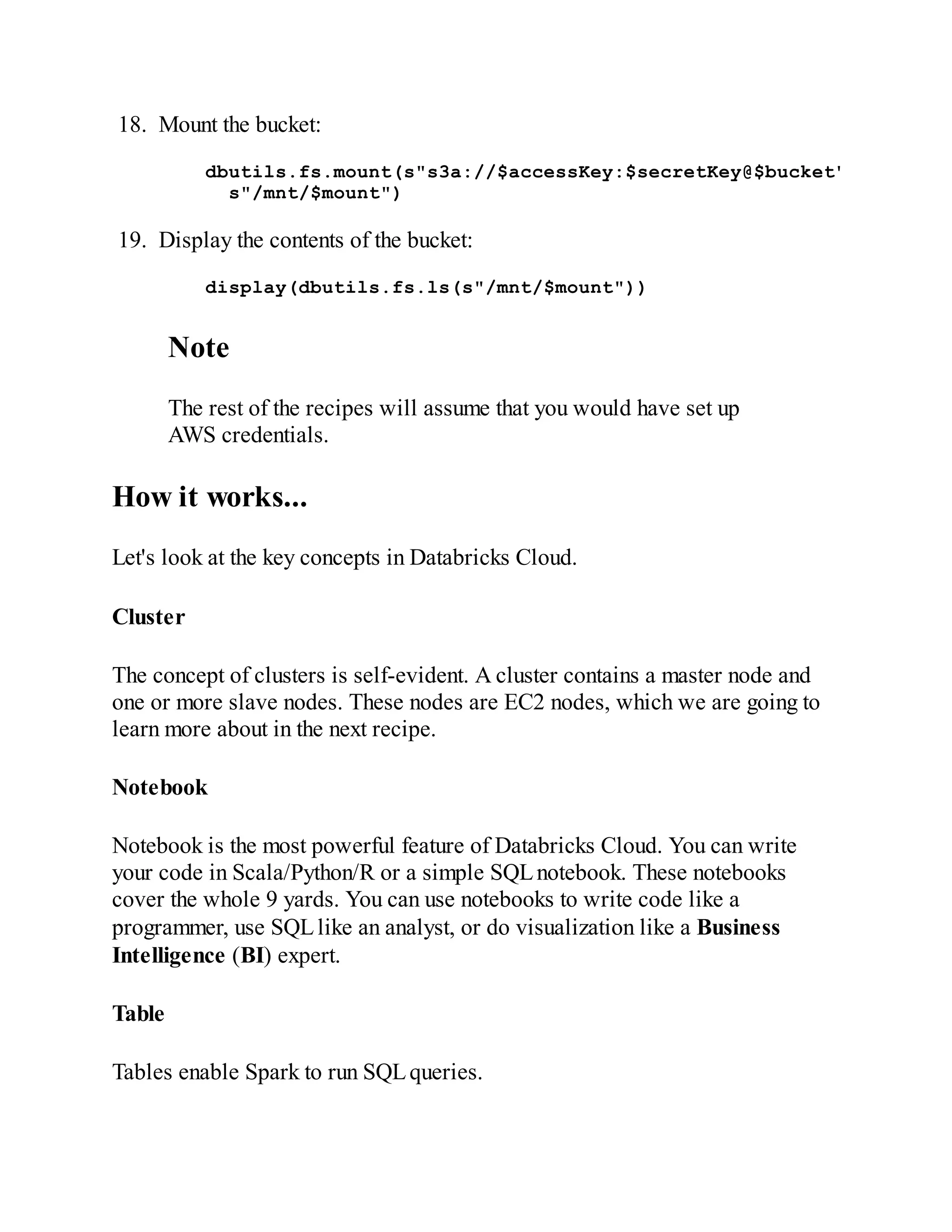 18. Mount the bucket:
dbutils.fs.mount(s"s3a://$accessKey:$secretKey@$bucket"
s"/mnt/$mount")
19. Display the contents of the bucket:
display(dbutils.fs.ls(s"/mnt/$mount"))
Note
The rest of the recipes will assume that you would have set up
AWS credentials.
How it works...
Let's look at the key concepts in Databricks Cloud.
Cluster
The concept of clusters is self-evident. A cluster contains a master node and
one or more slave nodes. These nodes are EC2 nodes, which we are going to
learn more about in the next recipe.
Notebook
Notebook is the most powerful feature of Databricks Cloud. You can write
your code in Scala/Python/R or a simple SQLnotebook. These notebooks
cover the whole 9 yards. You can use notebooks to write code like a
programmer, use SQLlike an analyst, or do visualization like a Business
Intelligence (BI) expert.
Table
Tables enable Spark to run SQLqueries.
 