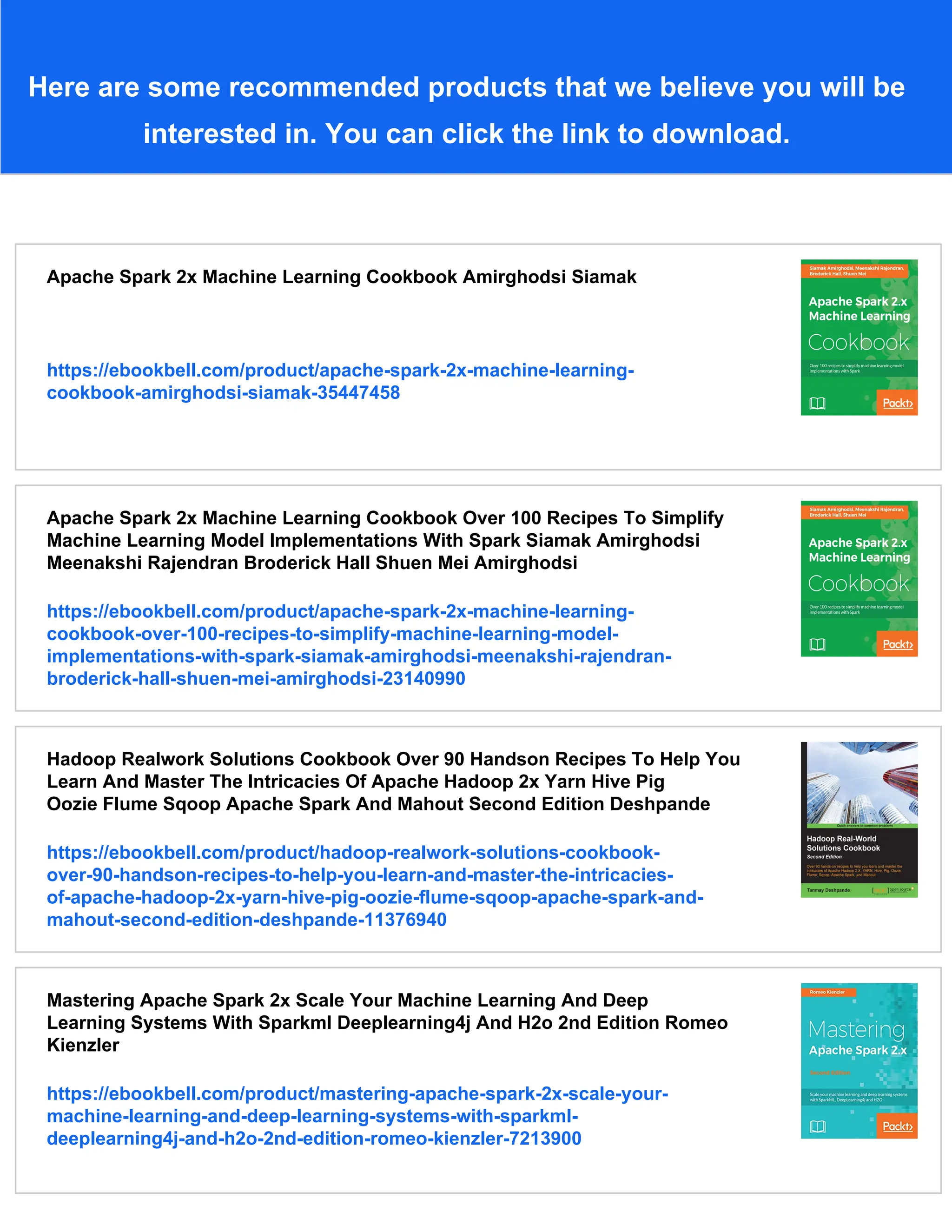 Here are some recommended products that we believe you will be
interested in. You can click the link to download.
Apache Spark 2x Machine Learning Cookbook Amirghodsi Siamak
https://ebookbell.com/product/apache-spark-2x-machine-learning-
cookbook-amirghodsi-siamak-35447458
Apache Spark 2x Machine Learning Cookbook Over 100 Recipes To Simplify
Machine Learning Model Implementations With Spark Siamak Amirghodsi
Meenakshi Rajendran Broderick Hall Shuen Mei Amirghodsi
https://ebookbell.com/product/apache-spark-2x-machine-learning-
cookbook-over-100-recipes-to-simplify-machine-learning-model-
implementations-with-spark-siamak-amirghodsi-meenakshi-rajendran-
broderick-hall-shuen-mei-amirghodsi-23140990
Hadoop Realwork Solutions Cookbook Over 90 Handson Recipes To Help You
Learn And Master The Intricacies Of Apache Hadoop 2x Yarn Hive Pig
Oozie Flume Sqoop Apache Spark And Mahout Second Edition Deshpande
https://ebookbell.com/product/hadoop-realwork-solutions-cookbook-
over-90-handson-recipes-to-help-you-learn-and-master-the-intricacies-
of-apache-hadoop-2x-yarn-hive-pig-oozie-flume-sqoop-apache-spark-and-
mahout-second-edition-deshpande-11376940
Mastering Apache Spark 2x Scale Your Machine Learning And Deep
Learning Systems With Sparkml Deeplearning4j And H2o 2nd Edition Romeo
Kienzler
https://ebookbell.com/product/mastering-apache-spark-2x-scale-your-
machine-learning-and-deep-learning-systems-with-sparkml-
deeplearning4j-and-h2o-2nd-edition-romeo-kienzler-7213900
 