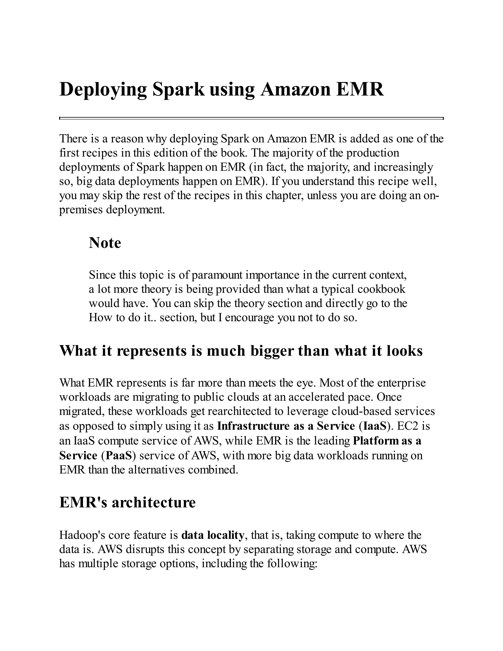 Deploying Spark using Amazon EMR
There is a reason why deploying Spark on Amazon EMR is added as one of the
first recipes in this edition of the book. The majority of the production
deployments of Spark happen on EMR (in fact, the majority, and increasingly
so, big data deployments happen on EMR). If you understand this recipe well,
you may skip the rest of the recipes in this chapter, unless you are doing an on-
premises deployment.
Note
Since this topic is of paramount importance in the current context,
a lot more theory is being provided than what a typical cookbook
would have. You can skip the theory section and directly go to the
How to do it.. section, but I encourage you not to do so.
What it represents is much bigger than what it looks
What EMR represents is far more than meets the eye. Most of the enterprise
workloads are migrating to public clouds at an accelerated pace. Once
migrated, these workloads get rearchitected to leverage cloud-based services
as opposed to simply using it as Infrastructure as a Service (IaaS). EC2 is
an IaaS compute service of AWS, while EMR is the leading Platform as a
Service (PaaS) service of AWS, with more big data workloads running on
EMR than the alternatives combined.
EMR's architecture
Hadoop's core feature is data locality, that is, taking compute to where the
data is. AWS disrupts this concept by separating storage and compute. AWS
has multiple storage options, including the following:
 