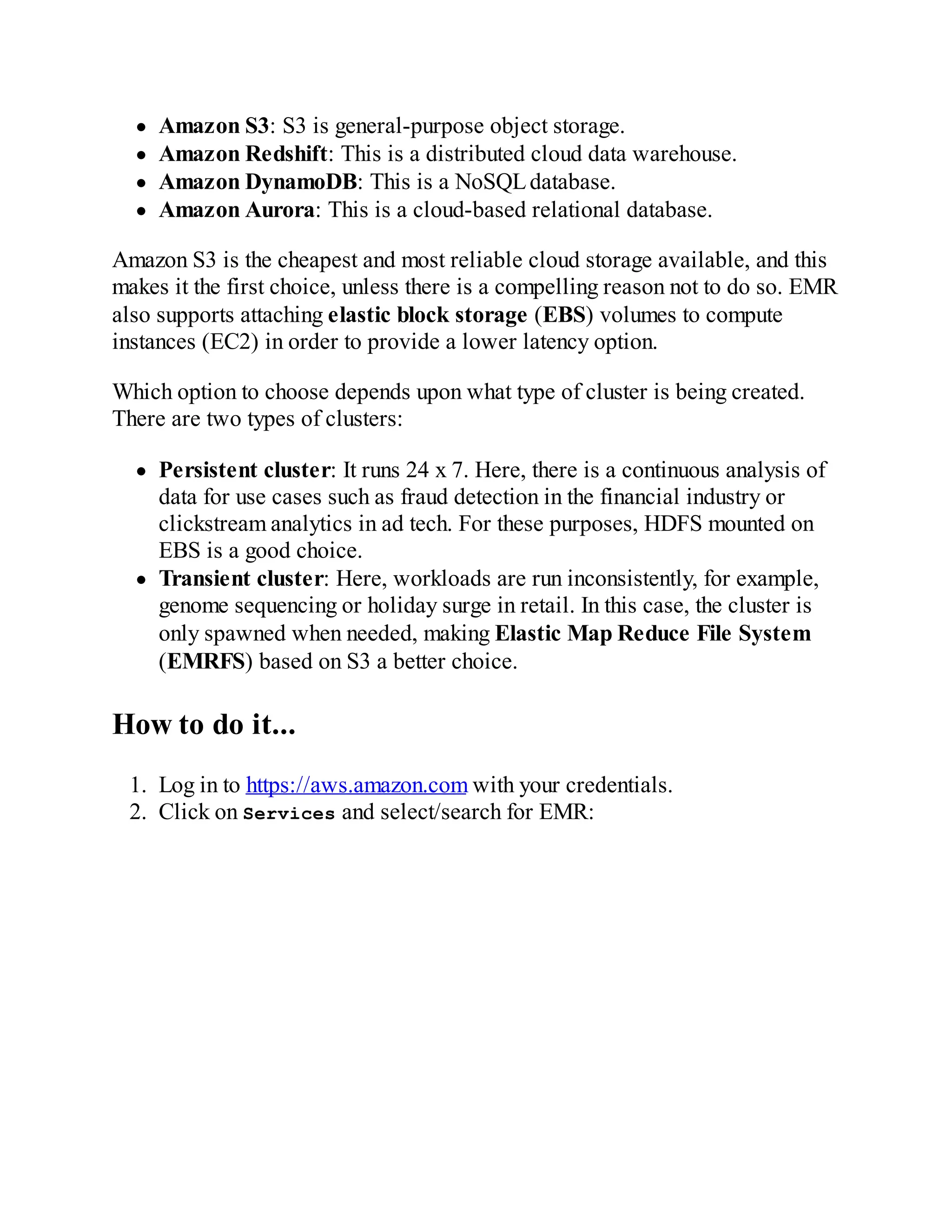 Amazon S3: S3 is general-purpose object storage.
Amazon Redshift: This is a distributed cloud data warehouse.
Amazon DynamoDB: This is a NoSQLdatabase.
Amazon Aurora: This is a cloud-based relational database.
Amazon S3 is the cheapest and most reliable cloud storage available, and this
makes it the first choice, unless there is a compelling reason not to do so. EMR
also supports attaching elastic block storage (EBS) volumes to compute
instances (EC2) in order to provide a lower latency option.
Which option to choose depends upon what type of cluster is being created.
There are two types of clusters:
Persistent cluster: It runs 24 x 7. Here, there is a continuous analysis of
data for use cases such as fraud detection in the financial industry or
clickstream analytics in ad tech. For these purposes, HDFS mounted on
EBS is a good choice.
Transient cluster: Here, workloads are run inconsistently, for example,
genome sequencing or holiday surge in retail. In this case, the cluster is
only spawned when needed, making Elastic Map Reduce File System
(EMRFS) based on S3 a better choice.
How to do it...
1. Log in to https://aws.amazon.com with your credentials.
2. Click on Services and select/search for EMR:
 